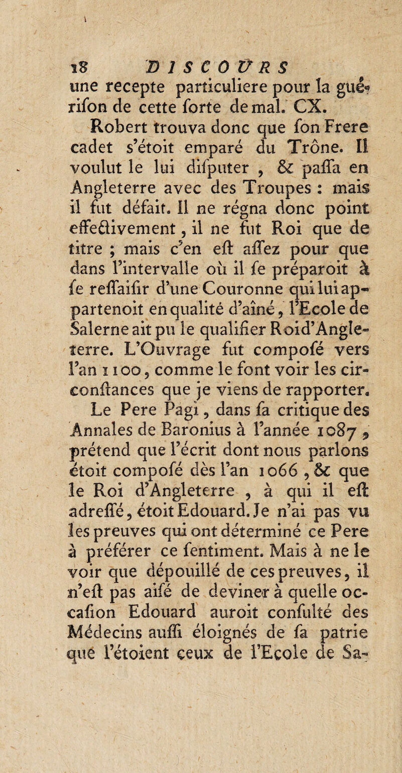 îS D 1 S € 0 Ü R S une recepte particulière pour la gué« rifon de cette forte de mal. CX. Robert trouva donc que fon Frere cadet s’étoit emparé du Trône. Il voulut le lui difputer , pafia en Angleterre avec des Troupes : mais il fut défait, il ne régna donc point effe&ivement, il ne fut Roi que de titre ; mais c5en eft affez pour que dans l’intervalle où il fe préparoit à fe reffaifir d’une Couronne qui lui ap- partenoit en qualité d’aine, l’Ecole de Salerne ait pu le qualifier Roid’Àngle- terre. L’Ouvrage fut compofé vers Fan ï ioo , comme le font voir les cir- confiances que je viens de rapporter. Le Pere Pagi, dans fa critique des Annales de Baronius à l’année 1087 9 prétend que l’écrit dont nous parlons étoit compofé dès Fan 1066,6c que le Roi d’Angleterre , à qui il eft adrelfé, étoit Edouard. Je n’ai pas vu les preuves qui ont déterminé ce Pere à préférer ce fentiment. Mais à ne le voir que dépouillé de ces preuves, il n’eft pas aifé de deviner à quelle oc- cafion Edouard auroit confulté des Médecins aufli éloignés de fa patrie que Fétoient ceux de l’Ecole de Sa-