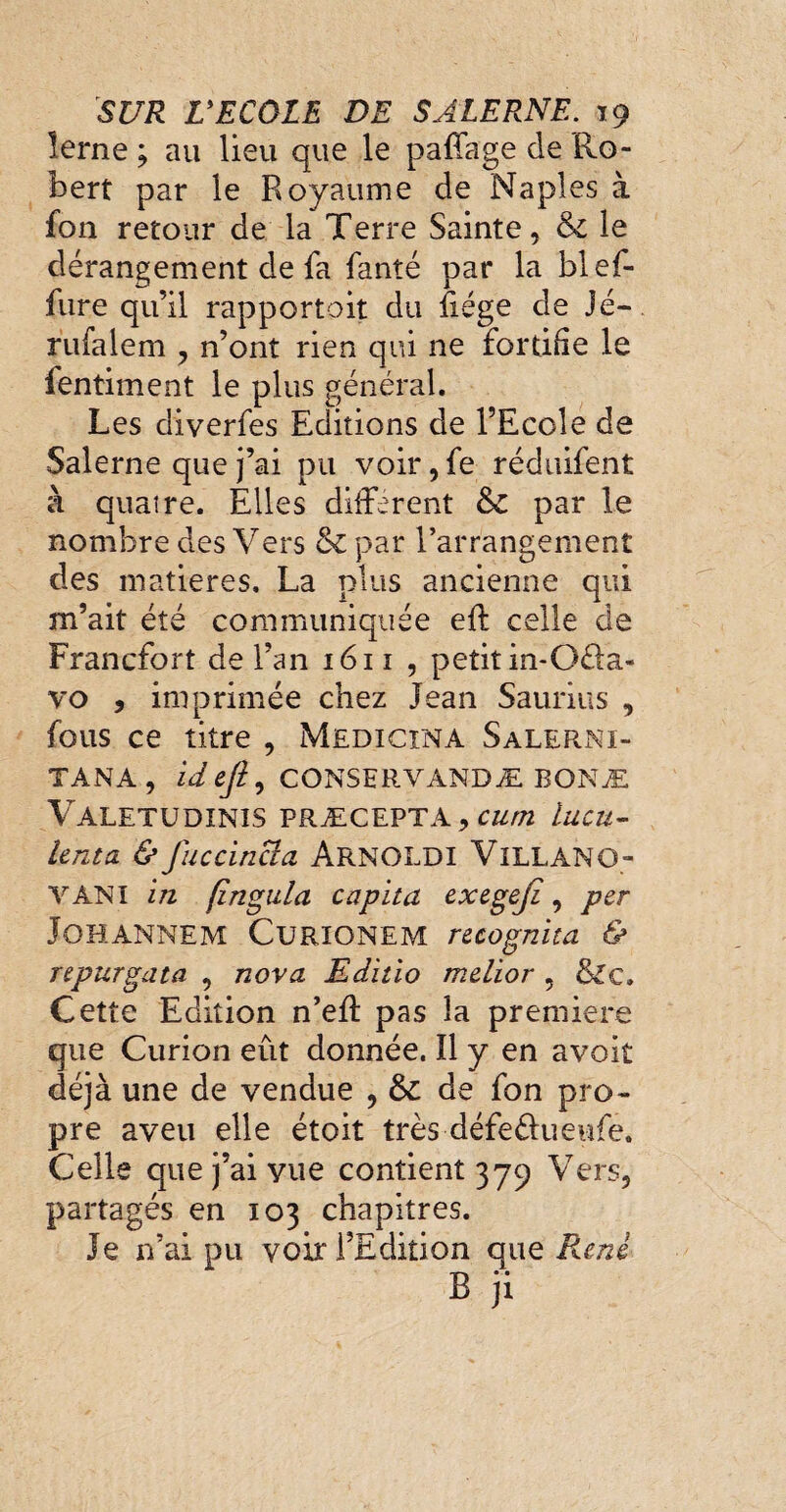 lerne ; au lieu que le pafîage de Ro¬ bert par le Royaume de Naples à fon retour de la Terre Sainte, &c le dérangement de la fanté par la blef- fure qu’il rapportent du fiége de Jé- rufalem , n’ont rien qui ne fortifie le lentiment le plus général. Les diverfes Editions de l’Ecole de Salerne que j’ai pu voir, fe réduifent à quatre. Elles différent & par le nombre des Vers &par l’arrangement des matières. La plus ancienne qui m’ait été communiquée eft celle de Francfort de l’an 1611 , petit in-Oéla- vo , imprimée chez Jean Saurius , fous ce titre , Medicxna Salerni- TANA, idejl, CONSERVANDÆ BONÆ Valetüdinis PRÆCEPTA, C&//2 lucu- lenta & fuccincia ArnOLDI VxLLANG- VANI in fïngula capita exegeji , per JOHANNEM CuRIONEM recognita & repurgata , nova Editio melior , &c. Cette Edition n’eff pas la premiere que Curion eût donnée. îl y en avoit déjà une de vendue , & de fon pro¬ pre aveu elle étoit très défeéfueufe. Celle que j’ai vue contient 379 Vers, partagés en 103 chapitres. Je n’ai pu voir l’Edition que Puni B ji
