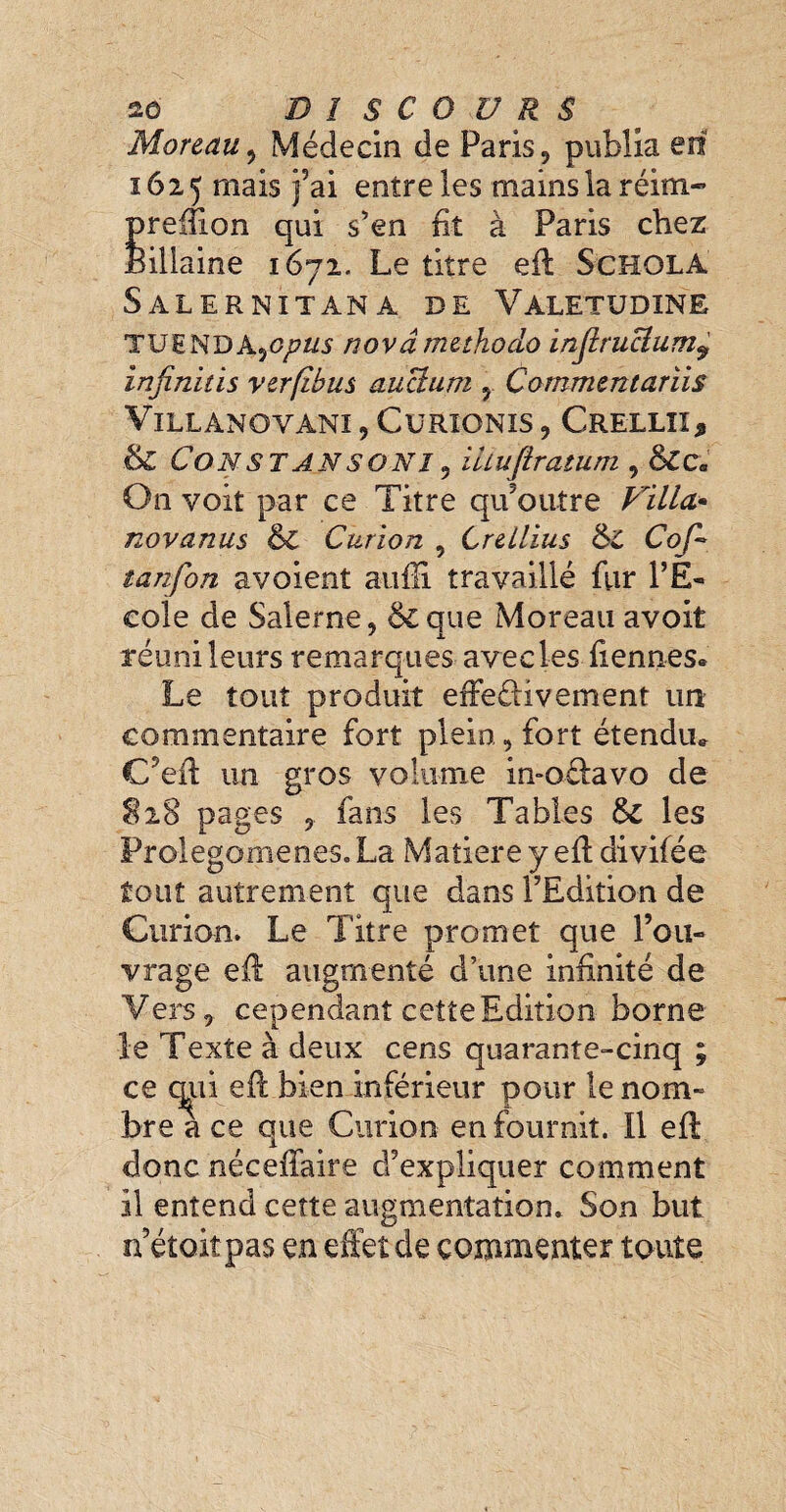 Moreau , Médecin de Paris , publia en 1625 mais j’ai entre les rnamsla réim- prefîion qui s’en fit à Paris chez Bülaine 1672. Le titre efl Schola Salernitana de Valetudine TUëNDA)C/7W novâmethodo injirucium9 infinitis verflbus auUum , Commentariis VlLLANOYANI, CüRIONIS , CrELLII, & Const an son î 9 iuuflratum , 8lca On voit par ce Titre qu’outre Villa* novanus & Curion , Crellius Cof- tanfon a voient auffi travaillé fur l’E¬ cole de Salerne, &que Moreau avoit réuni leurs remarques aveeles Tiennes* Le tout produit effeélivement un commentaire fort plein, fort étendu* C’eft un gros volume in-oélavo de S28 pages 5 fans les Tables Sc les Prolégomènes. La Matière y efl divifée tout autrement que dans l’Edition de Curion. Le Titre promet que l’ou¬ vrage efl augmenté d’une infinité de Vers,- cependant cette Edition borne le Texte à deux cens quarante-cinq ; ce q^ii efl bien inférieur pour le nom» bre a ce que Curion en fournit. Il efl donc néceffaire d’expliquer comment il entend cette augmentation. Son but n’étoit pas en effet de commenter toute