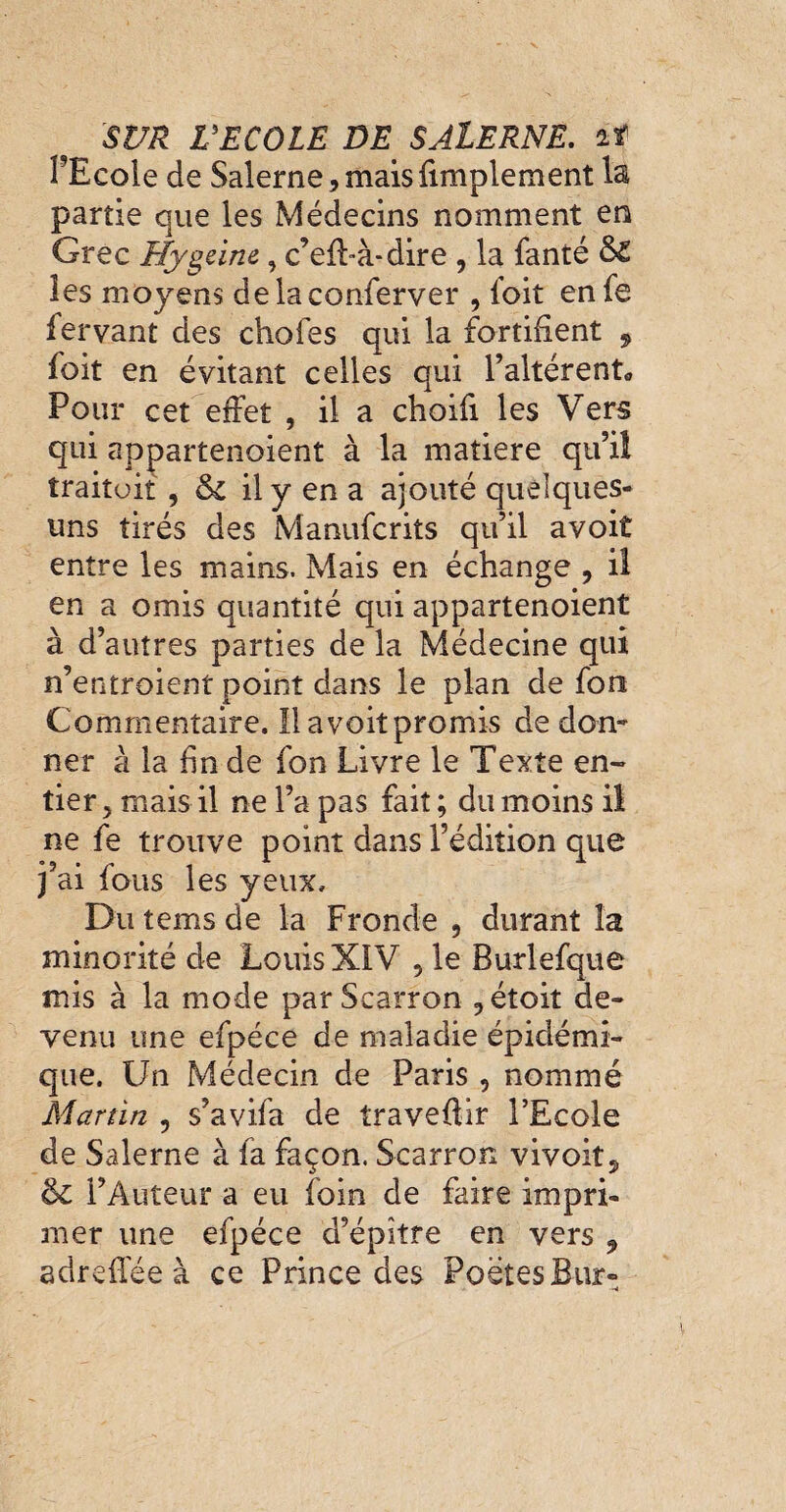 FEcoIe de Salerne, mais {implement 1s partie que les Médecins nomment en Grec Hygeine, c’elhà-dire , la fanté Si les moyens delaconferver , foit en fe fervant des choies qui la fortifient , foit en évitant celles qui l’altèrent* Pour cet effet , il a choifi les Vers qui appartenoient à la matière qu’il traitait , Si il y en a ajouté quelques- uns tirés des Manufcrits qu’il avoit entre les mains. Mais en échange , il en a omis quantité qui appartenoient à d’autres parties de la Médecine qui n’entroient point dans le plan de fon Commentaire. 11 avoit promis de don¬ ner à la fin de fon Livre le Texte en¬ tier, mais il ne l’a pas fait ; du moins il ne fe trouve point dans l’édition que j’ai fous les yeux. Du tems de la Fronde , durant la minorité de Louis XIV , le Burlefque mis à la mode par Scarron ? étoit de¬ venu une efpéce de maladie épidémi¬ que. Un Médecin de Paris 5 nommé Martin , s’avifa de travedir l’Ecole de Salerne à fa façon. Scarron vivoit^ Si l’Auteur a eu foin de faire impri¬ mer une efpéce d’épitre en vers 9 adreffée à ce Prince des Poètes Bur-