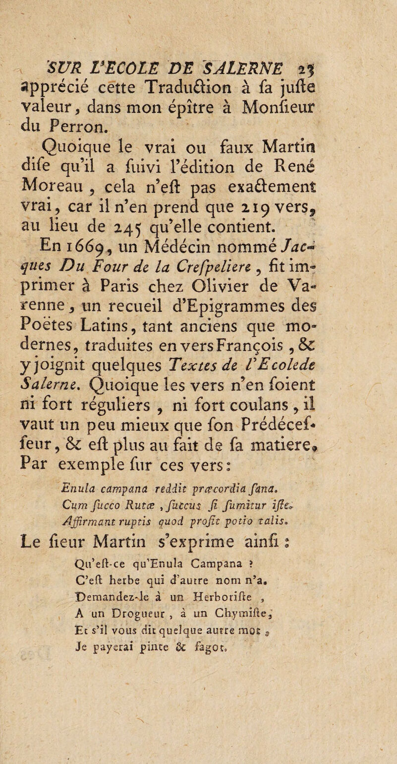 apprécié cette Traduûion à fa jufle valeur, dans mon épître à Moniteur du Perron. Quoique le vrai ou faux Martin dife qu’il a fuivi l’édition de René Moreau , cela n’eft pas exa&emenî vrai, car il n’en prend que 219 vers5 au lieu de 245 qu’elle contient. En 1669, un Médécin nommè Jac¬ ques Du Four de la Crefpeliere, fit im« primer à Paris chez Olivier de Va- renne, un recueil d’Epigrammes des Poètes Latins, tant anciens que mo¬ dernes, traduites en vers François , & yjoignit quelques Textes de VEcolede Salerne. Quoique les vers n’en foient ni fort réguliers , ni fort coulans , il vaut un peu mieux que fon Prédécef- feur, & eft plus au fait de fa matière» Par exemple fur ces vers: Enula campana reddit prœcordia fana. Cum fucco Rutce ,fuccu$ fi fumîtur ijît* Affirmant ruptis quoi profit potio talis. Le fleur Martin s’exprime ainfi : Qu’eft-ce qu’Enula Campana ? C’eft herbe qui d’autre nom n’a. Demandez-le à un Herborifte , A un Drogueur , à un Ch,ymiftea Et s’il vous dit quelque autre mot 3 Je payerai pince de fagot,