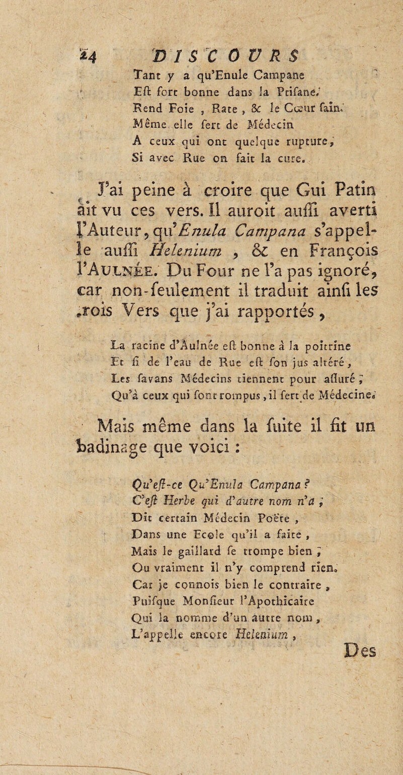 Tant y a qu’Enule Campane EU fore bonne dans la Pcifane.' Rend Foie , Rate , 8c le Coeur fairn Même elle fert de Médecin A ceux qui ont quelque rupture. Si avec Rue on. fait la cure. Fai peine à croire que Gui Patin àit vu ces vers. Il auroit auffi averti l’Auteur,opxEnula Campana s’appel¬ le auffi HeUnium , (k, en François FAulnée. Du Four ne l’a pas ignoré, car non-feulement il traduit ainfi les ,rois Vers que j’ai rapportés, La racine d’Auînée efl bonne à la poitrine Et £ de l’eau de Rue eft fon jus altéré. Les favans Médecins tiennent pour alluré ÿ Qu’à ceux qui font rompus ,il fert de Médecine* Mais même dans la fuite il fit un badinage que voici : Qu'eft-ce Qu'Enula Campana ? C'eji Herbe qui d'autre nom n'a i Dit certain Médecin Poere , Dans une Ecole qu’il a faite , Mais le gaillard fe trompe bien ; Ou vraiment il n’y comprend rien. Car je connois bien le contraire , Puifque Moniteur l’Apothicaire Qui la nomme d’un autre nom , L’appelle encore Heknium , Des