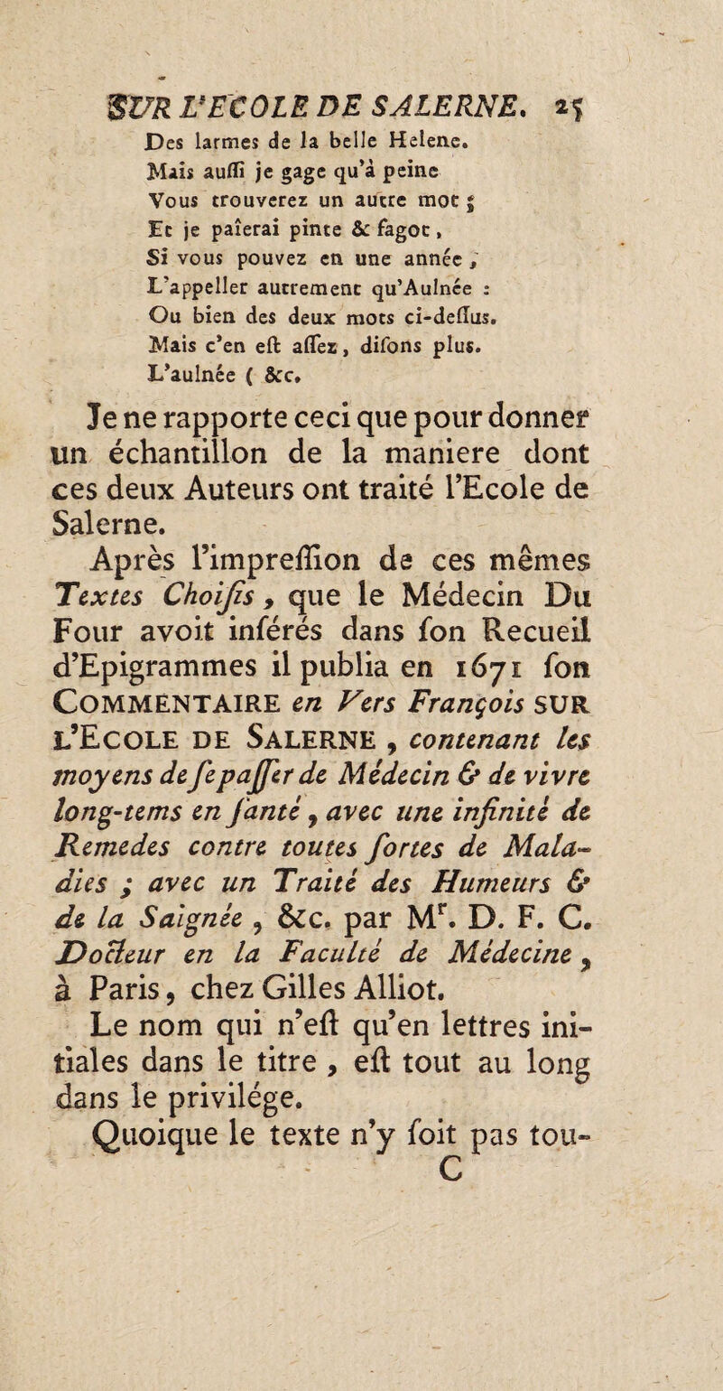 Des larmes de la belle Helene. Mais aufli je gage qu’à peine Vous trouverez un autre mot $ Et je paierai pinte &c fagot, Si vous pouvez en une année ; L’appeller autrement qu’Aulnée : Ou bien des deux mots ci-deiïus. Mais c’en eft aflez, difons plus. L’aulnée ( &c. Je ne rapporte ceci que pour donner un échantillon de la maniéré dont ces deux Auteurs ont traité l’Ecole de Salerne. Après l’impreftion de ces mêmes Textes Choijîs, que le Médecin Du Four avoir inférés dans fon Recueil d’Epigrammes il publia en 1671 fon Commentaire en Vers François sur l’Ecole de Salerne , contenant Us moyens defepajjer de Médecin & de vivre long-tems en jante , avec une infinité de Remedes contre toutes fortes de Mala¬ dies ; avec un Traité des Humeurs & de la Saignée 9 &c. par Mr. D. F. C. Docteur en la Faculté de Médecine 9 à Paris, chez Gilles Alliot. Le nom qui n’eft qu’en lettres ini¬ tiales dans le titre , eft tout au long dans le privilège. Quoique le texte n’y foit pas tou- C