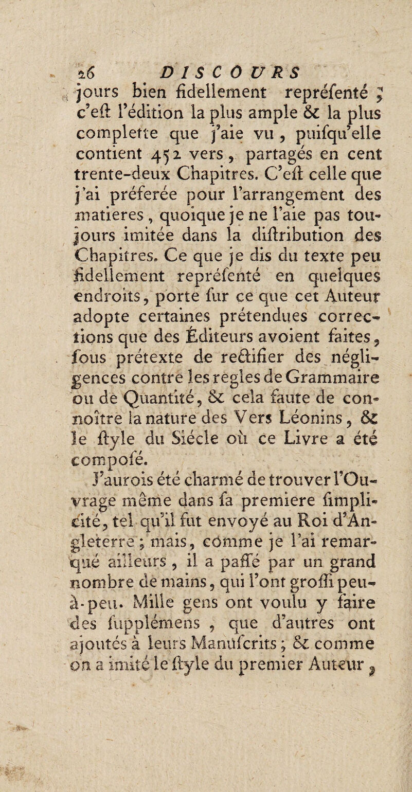 jours bien fidellement repréfenté c’eil l’édition la plus ample 6l la plus complette que j’aie vu , puifqu’elle contient 452 vers, partagés en cent trente-deux Chapitres. C’efl celle que j ai préférée pour l’arrangement des matières , quoique je ne l’aie pas tou¬ jours imitée dans la diilribution des Chapitres. Ce que je dis du texte peu hdeliement repréfenté en quelques endroits, porte fur ce que cet Auteur adopte certaines prétendues correc¬ tions que des Éditeurs avoient faites, fous prétexte de retlifier des négli¬ gences contre les regies de Grammaire ou de Quantité, & cela faute de con¬ naître la nature des Vers Léonins, 6z le ftyle du Siècle 011 ce Livre a été compofé. J’aurois été charmé de trouver l’Ou¬ vrage même dans la premiere fimpli* citë, tel qu’il fut envoyé au Roi d’An¬ gleterre ; mais, comme je l’ai remar¬ qué ailleurs , il a paffé par un grand nombre de mains, qui Font groffi peu- à-peu. Mille gens ont voulu y faire des fuppléinens , que d’autres ont ajoutés à leurs Manüfcrits ; Sc comme on a imité le ftyle du premier Auteur ? V» A