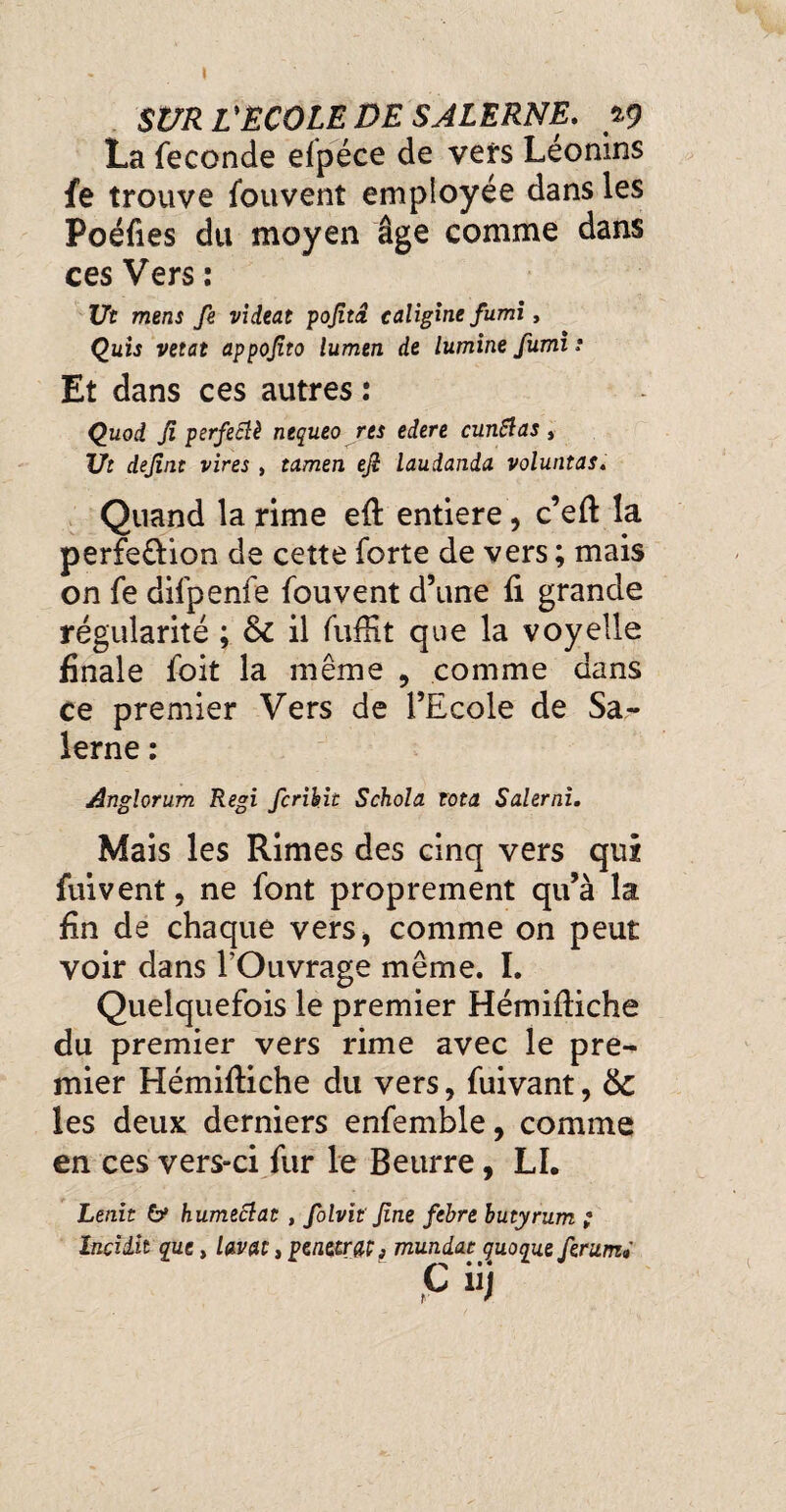 SUR U ÉCOLE DE SALERNE. 19 La fécondé efpéce de vers Léonins fe trouve fouvent employée dans les Poéfies du moyen âge comme dans ces Vers : Ut mens fe videat pofitâ caligine fumi, Quis vetat appojito lumen de lumine fumi s Et dans ces autres : Quoi Ji perfeciè nequeo res edere cunSlas, Ut dejint vires , tamen ejî laudanda voluntas. Quand la rime eft entière, c’eft la perfe&ion de cette forte de vers ; mais on fe difpenfe fouvent d’une fi grande régularité ; 6c il fuffit que la voyelle finale foit la même , comme dans ce premier Vers de l’Ecole de Sa- lerne : Anglorum Régi fcrihie Schola rota Salerai. Mais les Rimes des cinq vers qui fuivent, ne font proprement qu’à la fin de chaque vers* comme on peut voir dans l’Ouvrage même. I. Quelquefois le premier Hémiftiche du premier vers rime avec le pre¬ mier Hémiftiche du vers, fuivant, 6c les deux derniers enfemble, comme en ces vers-ci fur le Beurre, LL Lenit 6* humectât , folvit fine fehre butyrum ; Inciiit que, lavat, pénétra^ mundac quoque ferumi C iij