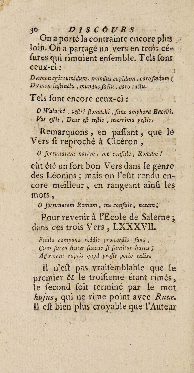 On a porté la contrainte encore plus loin. On a partagé un vers en trois cé~ fures qui rimoient enfemble. Tels font ceux-ci : Damon agirtumidum, mundus cupidum, carofœdumj Dœmon inflinëlu , mundus fadlu, caro îû#u. Tels font encore ceux-ci ; O IValachi > nfiri fiomachi ,funt amphora BacchU Vos efiis, Deus ejî tejîis , teterrima pefiis. Remarquons, en paffant 5 que le Y ers fi reproché à Cicéron , 0 fortunatam natam , me confule , Romam l eût été un fort bon Vers dans îe genre des Léonins ; mais on l’eût rendu en¬ core meilleur ? en rangeant ainfi les mots, 0 fortunatam Romam , me confule, natam i Pour revenir à FEcole de Salerne; dans ces trois V ers , LXXXVII. Enula camvana reddit prœcoràia fana 9 Çum fucco Rutœ fuccus fi fumitur hujus ; rmant ritptis quod profit potio talis, 11 n’eft pas vraifemblable que le premier &£ le troilieme étant rimes 9 le fécond foit terminé par le mot hujus, qui ne rime point avec Rutœ* Il efl; bien plus croyable que F Auteur