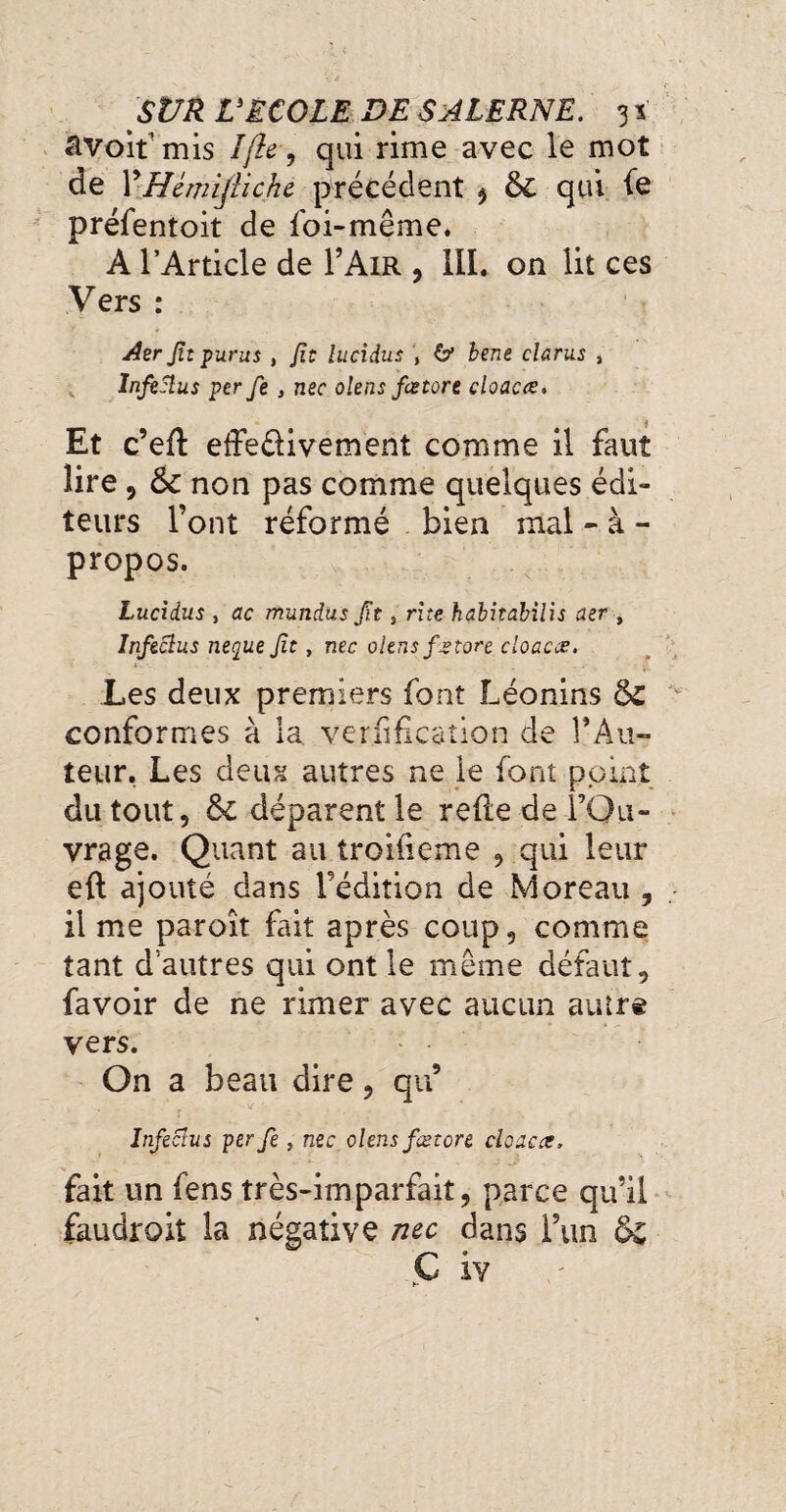 âvoit’mis Ifte-, qui rime avec le mot de YHémijiiche précédent , 61 qui fe préfentoit de foi-même, A l’Article de F Air , III. on lit ces Vers : Aer Jît pur us , Jît îucidus , O’ bene clams , InjtSlus perfe , nec olens fa tore cloaca;. Et c’efi efie&ivement comme il faut lire, ôc non pas comme quelques édi¬ teurs l’ont réformé bien mal - à - propos. Lucidus , ac mundus Jît, rite habitabilis aer , Infeclus neque Jît, nec olens fa tore cloaca. Les deux premiers font Léonins & conformes à la verification de 1*Au¬ teur, Les deux autres ne ie font point du tout, & déparent le refie de l’Ou¬ vrage. Quant au troifieme , qui leur eft ajouté dans l’édition de Moreau , il me paroît fait après coup, comme tant d’autres qui ont le même défaut, favoir de ne rimer avec aucun autrê vers. On a beau dire, qu’ r . V Infectas per fe, nec olens fætore cloaca, fait un fens très-imparfait, parce qu’il faudrait la négative me dans l’un &£ C iv