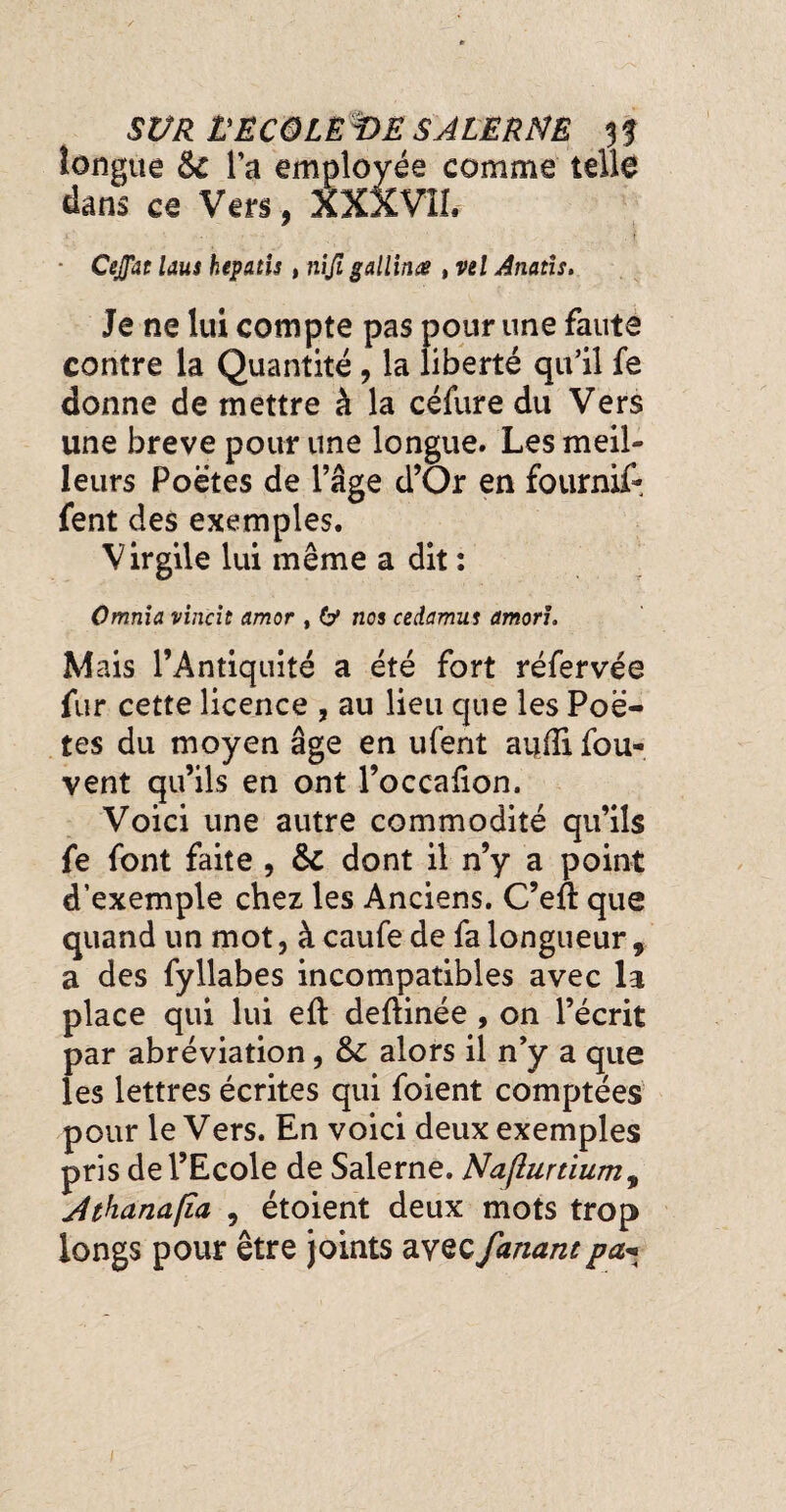 longue & l’a employée comme telle dans ce Vers, XXXV1Î. • Cejfat laus hepatu , niji gallinœ , vel Anatis, Je ne lui compte pas pour une faute contre la Quantité, la liberté qu’il fe donne de mettre à la céfure du Vers une breve pour une longue. Les meil¬ leurs Poetes de l’âge d’Or en fournif- fent des exemples. Virgile lui même a dit : Omnia vincit amor , 6* nos cedamus amoru Mais l’Antiquité a été fort réfervée fur cette licence , au lieu que les Poè¬ tes du moyen âge en ufent audi fou- vent qu’ils en ont l’occalion. Voici une autre commodité qu’ils fe font faite , dont il n’y a point d’exemple chez les Anciens. C’eft que quand un mot, à caufe de fa longueur, a des fyllabes incompatibles avec la place qui lui efl deftinée, on l’écrit par abréviation, alors il n’y a que les lettres écrites qui foient comptées pour le Vers. En voici deux exemples pris de l’Ecole de Salerne. Naflurtium9 j4thana(îa , étoient deux mots trop longs pour être joints avec fanant pa^