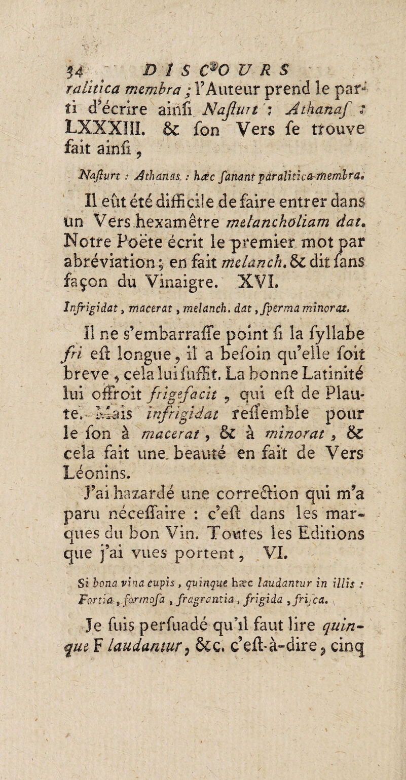 raûtica membra ; l’Auteur prend le par¬ ti décrire airiïi Naflurt : Athanaf s LXXXIII. 6c fon Vers fe trouve fait ainfi 9 Naflurt : Âthan'is. : hac fanant ^araliticcrmembra, 11 eût été difficile de faire entrer dans Un Vers hexamètre mdanckoliam dat. Notre Poète écrit le premier mot par abréviation ; en fait melanch, 6c dit fans façon du Vinaigre. XVI. Injrigidat} macerat, melanch. dat ,fperma minorât. Il ne s’embarraffe point fi la fyllabe fri efl longue, il a befoin qu’elle foit breve , cela lui fuffit. La bonne Latinité lui offroiî frigefacit 9 qui efl de Plau¬ te. Mais înfrigid at reffemble pour le fon à macerat , 6l à minorât , 6c cela fait une. beauté en fait de Vers Léonins. J’ai bazardé une correélion qui m’a paru nécefïaire : c’efl dans les mar¬ ques du bon Vin. Toutes les Editions que j’ai vues portent, VI. Si bona vinaeupis, çuinque hæc laudantur in illis : Fortia, formofa , fragramia, frigida , fric a. Je fuis perfuadé qu’il faut lire quin- que F laudantur, ôcc, ceft-à~dire 2 cinq