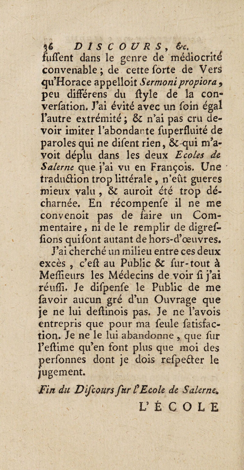 DISCOURS , &c.' ftifTent dans le genre de médiocrité convenable ; de cette forte de Vers qu’Horace appelloit Sermoni propiora 9 peu différens du ftyle de la con¬ vention. J’ai évité avec un foin égal l’autre extrémité ; ôc n’ai pas cru de¬ voir imiter l’abondante fuperfluité de paroles qui ne difent rien, & qui m’a- voit déplu dans les deux Ecoles de Saler ne que j’ai vu en François. Une iradu&ion trop littérale , n’eût gueres mieux valu , 5c auroit été trop dé¬ charnée. En réeompenfe il ne me convenoit pas de faire lin Com¬ mentaire, ni de le remplir de digref- fxons qui font autant de hors-d’œuvres. J’ai cherché un milieu entre ces deux excès , c’efl au Public 5c fur-tout à Meilleurs les Médecins de voir fi j’ai réufïi. Je difpenfe le Public de me fa voir aucun gré d’un Ouvrage que je ne lui deflinois pas. Je ne l’avois entrepris que pour ma feule fatisfac- tion. Je ne le lui abandonne , que fur l’eflime qu’en font plus que moi des perfonnes dont je dois refpeéter le jugement. Fin du DiJcours fur tEcole de Saler nea L5 É C O L E