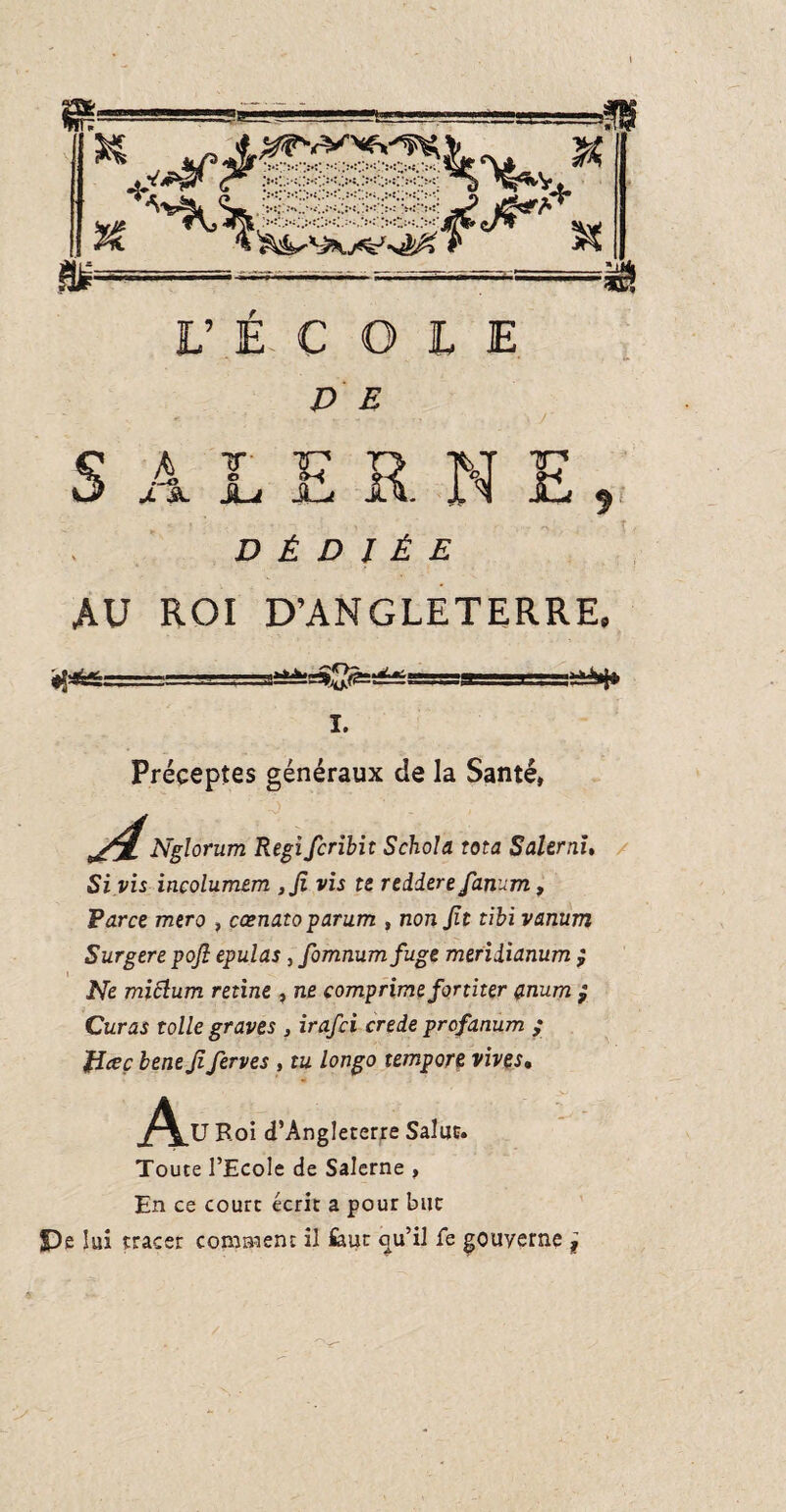 D E - • - \ r : E R N E DÉDIÉE AU ROI D’ANGLETERRE S J 4 I JL JLj $ I. Préceptes généraux de la Santé, Nglorum Régi fcribit Schola rota Salerai. Si vis incolumem ,Ji vis te rediere fanum, Perce raero , cœnatoparum , nonjit tibi vanum Surgere pojl epulas , fomnumfuge meriiianum ; Ne miclum retine , ne comprime former anum ; Curas toile graves , irafei crede profanum ; fîceç bene Ji ferves , tu longo tempore vives. Ai ,U Roi d’Angleterre Salut. Toute l’Ecole de Salerne , En ce court écrit a pour but $De lui tracer comment il feut c^u’il fe gouverne j /