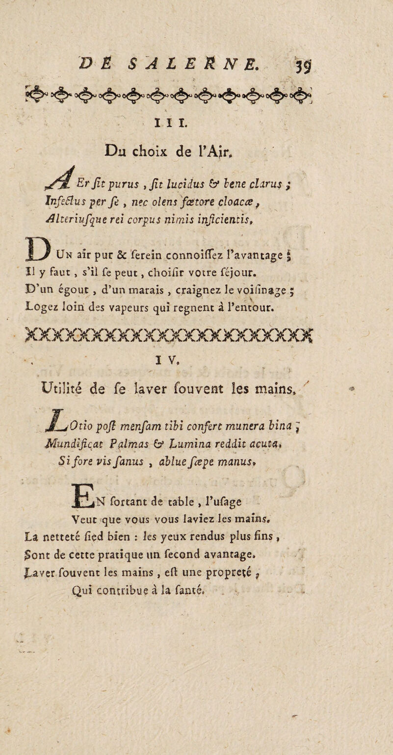 Iii. < Du choix de l’Air, Erjit purus ,Jit lucidus bene citrus ; Infeâlus per fe , n?c olens fcëtore doacce, JHteriufque rtï corpus nimis injicientis. D Un air par & ferein connoiflez l’avantage § Il y faut, s’il fe peut, choilîr votre féjour. D’ un égout , d’un marais , craignez le voillnage ; Logez loin des vapeurs qui régnent à l’entour. XXXXXXXXXXXXXXXXXXXXXX I V. ? . * Utilité de fe laver fouvent les mains. JLjOtio poft menfam tibi confère mantra bina , Mundifiçat Palmas & Lamina redd.it acuta, Si fore vis fanus , ablue feepe manus, forçant de table , l’ufage Veut que vous vous laviez les mains, La netteté fied bien : les yeux rendus plus fins , £ont de cette pratique un fécond avantage. JLaver fouvent les mains, efl une propreté } Qui contribue à la famé.