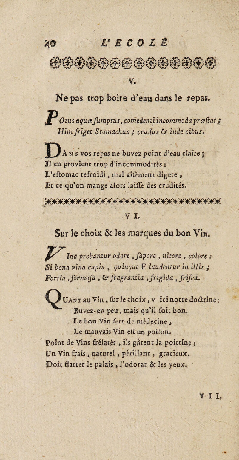 V. Ne pas trop boire d'eau dans le repas. JP Otus tiqua: fumptus, çomedsnti incommodaprceflaî $ Hincfriget Stomachus ; çrudus & inde cibus. J) Ans vos repas ne buvez point d’eau claire J Il en provient trop d’incommodités : JL’eftomac refroidi, mal aifément digéré , Et ce qu’on mange alors laiffe des crudités. V ï. Sur le choix & les marques du bon Vin, Ina probantur odore ,fapore , mtore , colore : Si bona vina cupis t quinque F laudentur in illis ,* Forda tformofa , & fragranîia }frigida , frifca. Uanx au Vin, fur le choix, v ici notre do&rine ; Buvez-en peu, mais qu’il foie bon. Le bon Vin ferc de médecine * Le mauvais Vin eft un poifon. Point de Vins frélatés , ils gâtent la poitrine j Un Vin frais, naturel , pétillant, gracieux. Doic flatter Je palais * l’odorat & les yeux. YIL