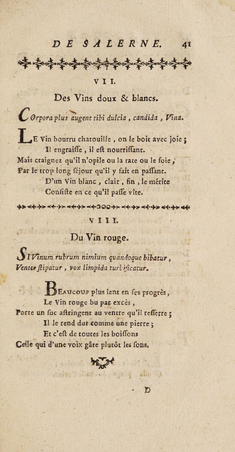 VII. Des Vins doux & blancs. ■Qrporaplus 'augenttibi dulcia , Candida , Vina. T .E Vin bourru chatouille , on le boit avec joie ; Il engraifle , il eft nourrifiant. Mais craignez qu’il n’opile ou la rate ou le foie Par le trop long féjour qu’il y fait en palTanc. D’un Vin blanc , clair , fin 3 le mérite Coniîfte en ce qu’il pafle vite. «**►>• ■<^**>> «H*0©©N* K3 VIII. Du Vin rouge. *S*f Vinum rubriim nimhim quândoque bibatur 3 Vente#fîipatnr , vox limpida turbïficatur. B*™ plus lent en fes. progrès, Le Vin rouge bu par excès , Porte un fuc aftringent au ventre qu’il reflerre 5 Il le rend dur comme une pierre j Et c’efl: de toutes les boiffons Celle qui d’une voix gâte plutôt les fons. Kf*  ' D