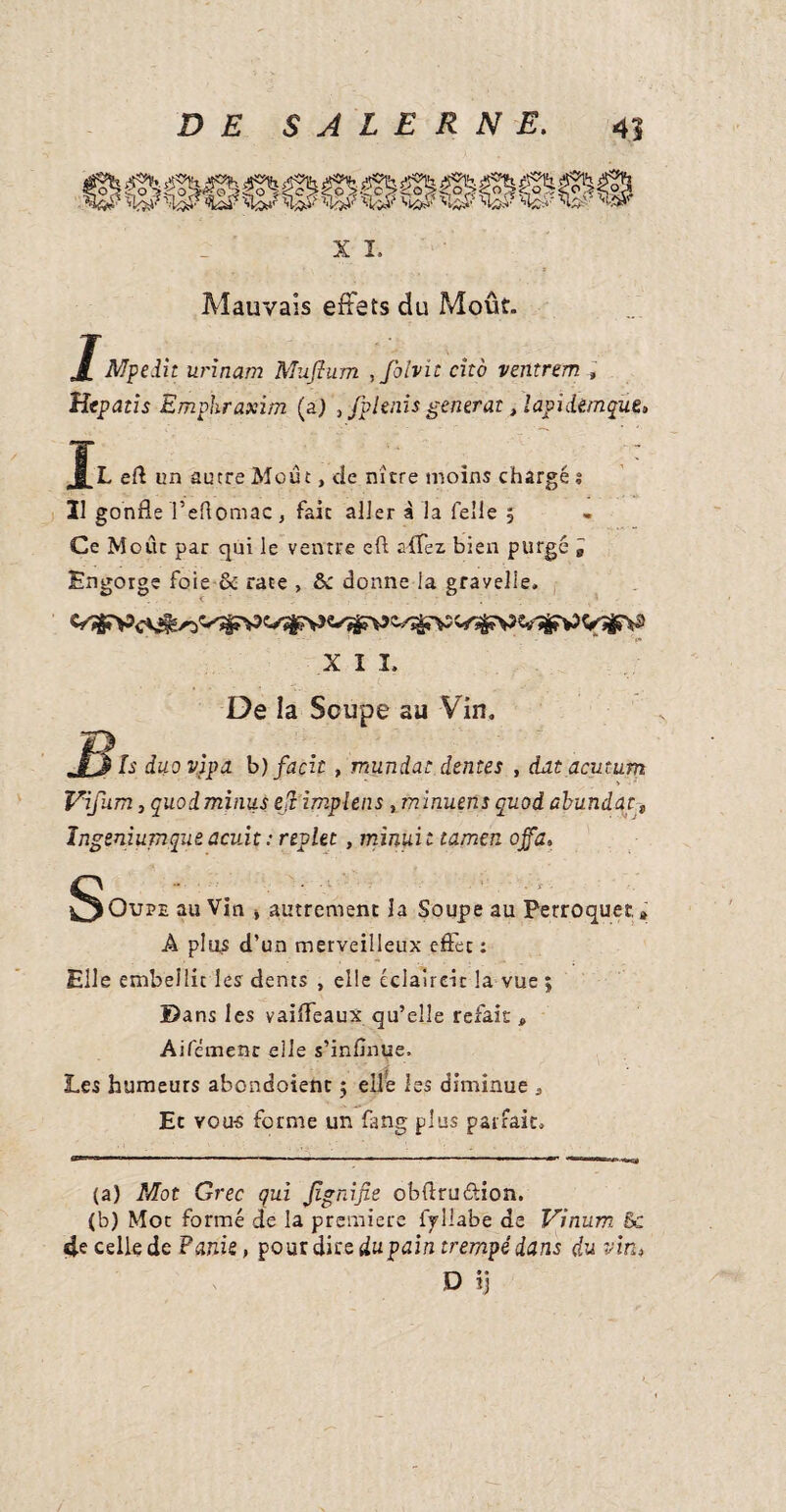 x i. Mauvais effets du Moût. JMpe.iit urinam Muflum ,foivic cito ventrem , Hepatis Emplir axim (a) , fplenis générât, lapidèmque. L eft un autre Moût, tic nitre moins chargé s 31 gonfle l’eftomac, fait aller à la Telle 5 Ce Moût par qui le ventre eft affez bien purgé i Engorge foie & rate , & donne la gravelle. XII. De la Soupe au Vin. .Its Is duo vlpa b) façit , mundat dentes , dut acutum Vifum j quod minus eji implens , minuens quod abundat „ Ingeniumque acuit : replet, minuit tamen ojfa. S- iOupe au Vin * autrement la Soupe au Perroquet. » A plus d’un merveilleux effet : Elle embellit les dents , elle éclairdc la vue ; ©ans les vaifleaux qu’elle refais , Aifémenr elle s’inflnue. Les humeurs abondoient ; elle les diminue , Et vous forme un fang plus parfait. (a) Mot Grec qui Jlgnifie obflruétion. (b) Mot formé de la premiere iyllabe de Vinum & 4e celle de Fank, pour die e du pain trempé dans du vin* D ij