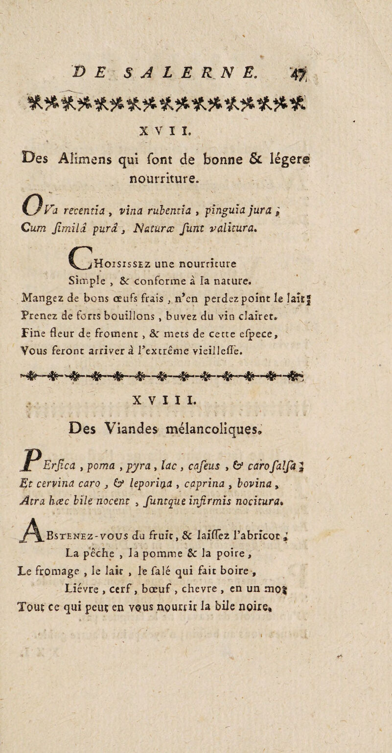 xvii. » . Des Aîimens qui font de bonne & légère nourriture. Ova recentia , vina rubentia , plngula jura ; Cum Jlmilâ purâ, Natùrœ funt valitura. CZ^OISISSE2 une nourriture Simple , 2c conforme à la nature. Mangez de bons oeufs frais , n’en perdez point le laîtf Prenez de forts bouillons , buvez du vin clairet» Fine fleur de froment , Sc mets de cette efpece. Vous feront arrivera l’extrême vieillefle. XVIII. A -O = * S • * * » '••• * • v • «'* - * '+ Des Viandes mélancoliques» PErf.ca , poma , pyra , lac , cafeus , & carofalfa Et cervina caro , & leporii}a , caprina , bovina » Atra hcec bile nocent , funtque injirmïs nocitura. ^^^Bstenez-vous du fruit, 8c laiflêz l’abricot» La pêche , la pomme &: la poire. Le fromage , le lait , le falé qui fait boire , Lièvre , cerf, bœuf , chevre , en un mo$ Tout ce qui peut en vous nourrir la bile noire.