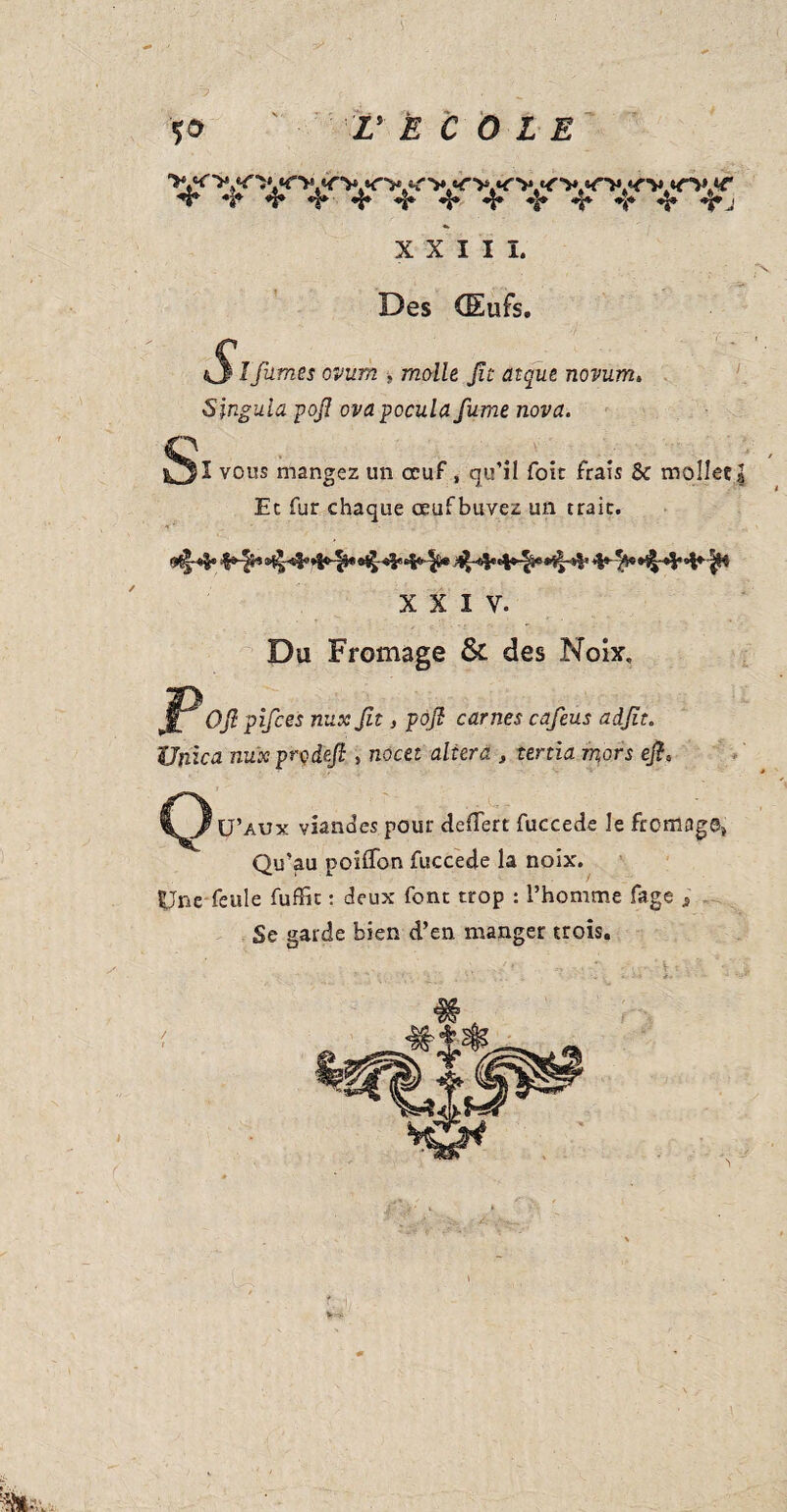 to ' V È C 0 L E XXIII. Des (Eufs. tS % fumes ovum » molle Jît atque novum. Singula pofi ovapocula fume nova. vous mangez un oeuf » qu’il foie frais & mollet | Et fur chaque œufbuvez un traie. XXIV. Du Fromage & des Noix. JPOfl pifees nux fit, pofi carnes cafeus adfit. Unica nuxproâefi , nocet altera , tenia mors efi, Q U’aux viandes pour defTert fuccede le fromage» Qu’au poiffon fuccede la noix. Une feule fuffic : deux font trop : l’homme fage -, Se garde bien d’en manger trois. >na