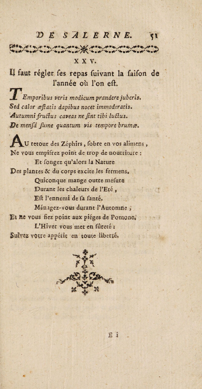 XXV. Il faut régler fes repas fuivant la faifon de _ l’année où l’on eft. 3T*Emporibus veris modicum prandere juberis. Sed color aflatis dapibus nocet immoderatis. Autumni fruëlus caveas ne Jint tibi luttus. J2e menfd fume quantum vis tempore brumes. retour des Zéphirs , fobre en vos alimens, Ne vous empifrez point de trop de nourriture ; Et fongez qu’alors la Nature Pes plantes &: du corps excite les fermens. Quiconque mange outre mefure Durant les chaleurs de l’Eté » Eft l’ennemi de fa fanté. Ménagez-vous durant l’Automne ; lie vous fiez point aux pièges de Pomone* L’Hiver vous met en fureté : Suivez votre appétit en toute liberté. E i . ■»