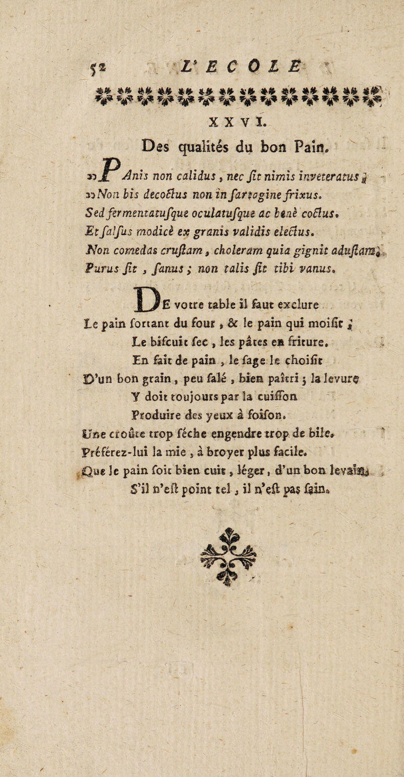 I . f* V E C 0 L Ë X X V Ï. Des qualités du bon Pain. «JPdurs non calidus » nec Jïtnimis inveteratus j - ziNon bis dècocius noninfarta ginefrixus. Sed fermentatufque oculatufque ac benè cottus. Et fa fus modicè ex granis validis elecius. Non comedas crufiam, choleram quia gignit adujlamf Purus ft j fanus ; non talis fit tibi vanus. D E votre table il faut exclure te pain forçant du four, & le pain qui moifîr j Le bîfcuit fee , les pâtes en friture. En fait de pain » le fage le choifît D’un bon grain, peu falé , bien paîtri 3 la levure Y doit toujours par la cuiffon Produire des yeux à foifon. Une croûte trop fécbe engendre trop de bile* Préférez-lui la mie , à broyer plus facile. Que le pain foie bien cuis , léger, d’un bon levâlsîb S’il n’efi point tel, il n*eft pas fallu