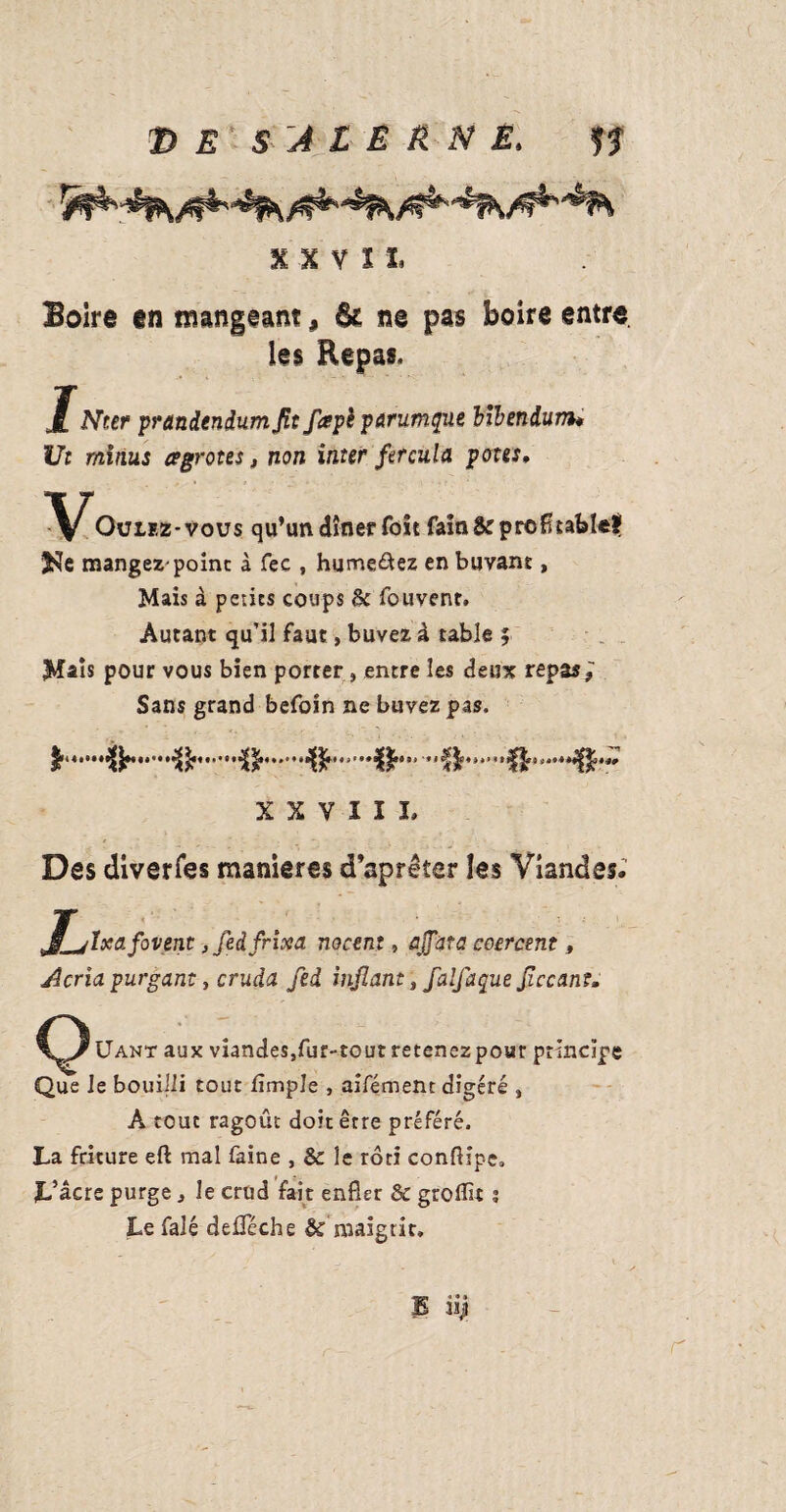 X X V Ï I. Boire en mangeant 9 6c ne pas boire entre. les Repas. JNter prandendumjit faph parumque bibeniunu Ut minus œgrotes, non inter fercula potes, Oulez-vous qu’un dîner foit fain & profitable! 3?îe mangez-point à fee , humerez en buvant, Mais à petits coups & fouvent. Autant qu’il faut, buvez à table ; Mais pour vous bien porter, entre les deux repas,' Sans grand befoin ne buvez pas. .•&'.^.^. X X V I I I. Des diverfes maniérés d’aprêter les Viandes. (Ixafovent, fedfrixa nocent, affûta coercmt, Acria purgant, cruda fed infant, falfaque ficcanî. Uant aux viandes,fur-tout retenez pour principe Que le bouilli tout fimple , aifément digéré , À tout ragoût doit être préféré. La friture eft mal faine , & le rôti conftipc. L’âcre purge, le crud fait enfler & groflit ; Le falé deûféche & maigrir. 35 i*J r