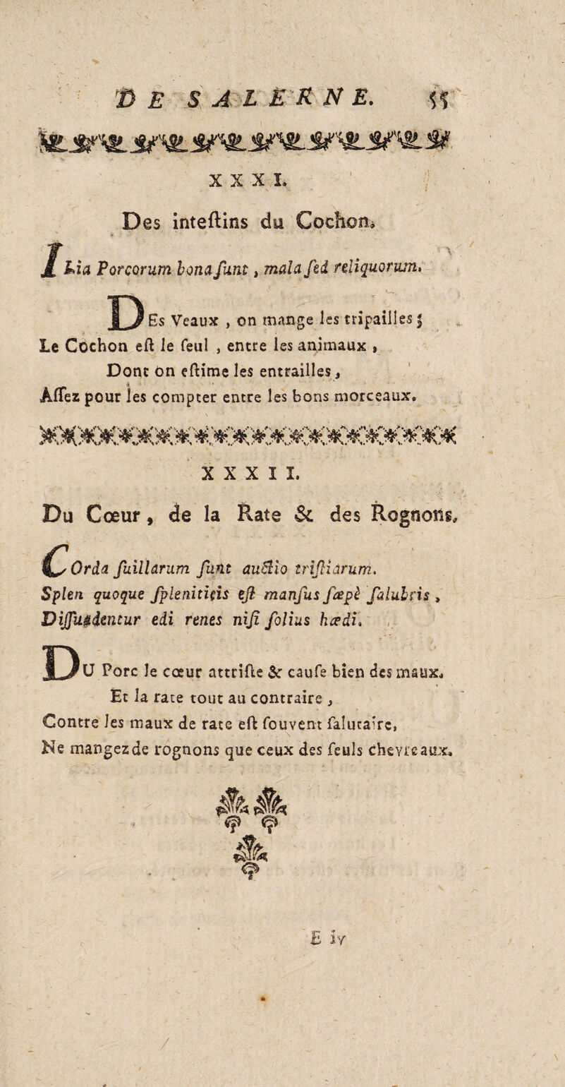 XXXI. Des inteftins du Cochon* j[ Lia Porcorum bonafunt, mala fed reliquorum. D Es Veaux , on mange les tripailies | Le Cochon eft le feul , entre les animaux , Donc on eftime les entrailles, AfTez pour les compter entre les bons morceaux, x x x I ï. Du Cœur, de la Rate & des Rognons, Orâa fuillarum funt auZtio tr ijHârum. Splen quoque fplenitids eft manfus fœpè falubns , Dijfu&iemur edi rents nijî folius kceài> D 'U Porc le cœur attrifie 5c caufe bien des maux. Et la race tout au contraire , Contre les maux de rate eft fouvent faîuca'rc, Ne mangezde rognons que ceux des feuls Chevreaux, à vp Ç èh q» E h /