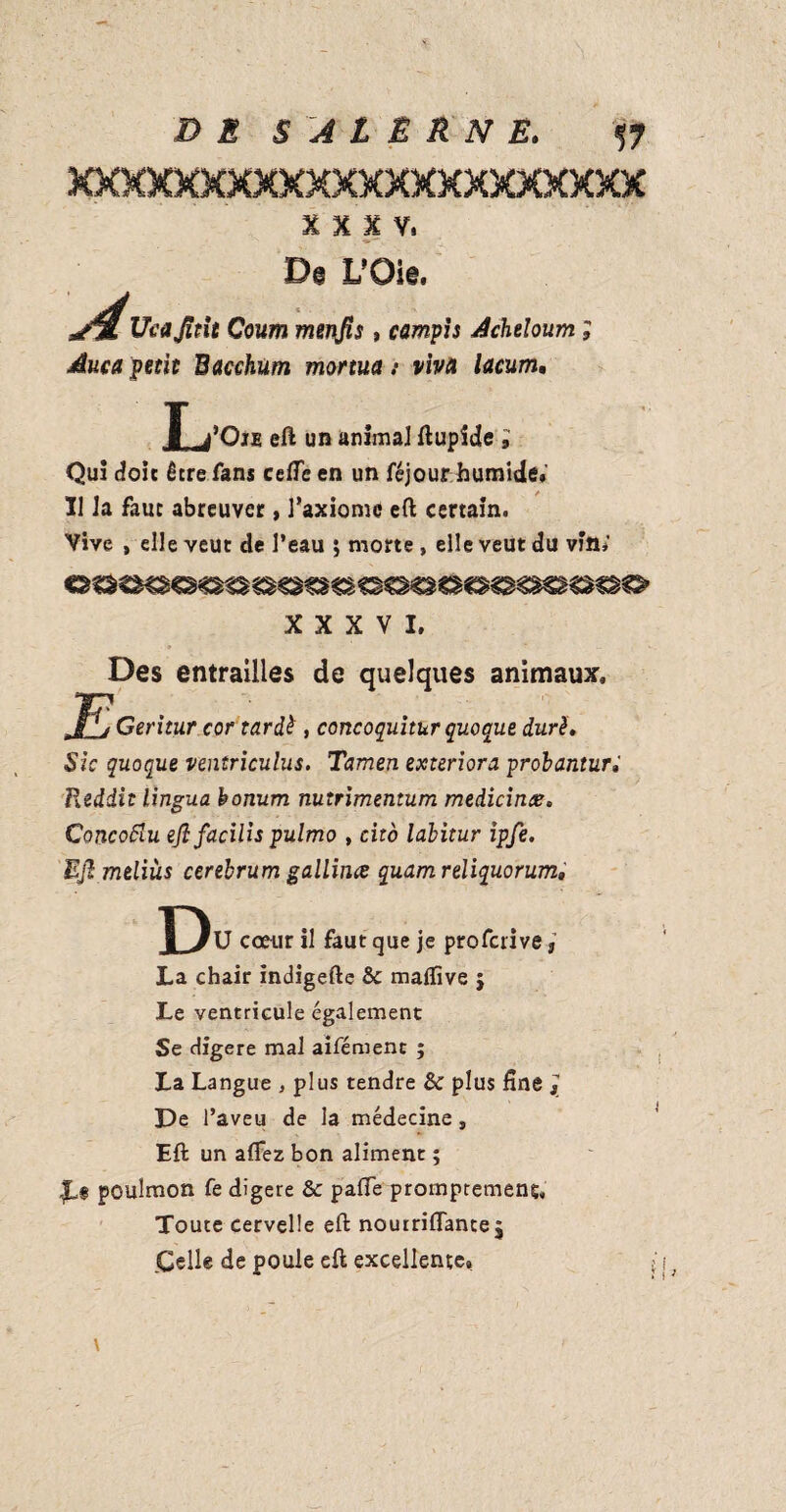 xxxxxxxxxxxxxxxxxxxxxx XXXV. Ucajîtit Coum mevjis, campis Acheloum duca petit Bacchum mortua s viva lacum. L l’Oii eft un animal ftupide ; Qui doit être fans ceffe en un féjour. humide* Il Ja faut abreuver, l’axiome eft certain. Vive , elle veut de l’eau ; morte , elle veut du vin,' XXXVI. Des entrailles de quelques animaux. Geritur cor tardé , concoquitur quo que duré. Sic quoque ventriculus. Tamen exteriora probanturi Reddit lingua bonum nutrimemum medicines. Concoftu ejl facilis pulmo , cito labitur ipfe. Ejl meliùs cerebrum gallitus quam reliquorum. D fU cœur il faut que je profcrive, La chair indigefte &c maftive $ Le ventricule également Se digéré mal aifémenc ; La Langue , plus tendre & plus fine j De l’aveu de la médecine, Eft un afTez bon aliment ; $,§ pouîmon fe digéré & pafife prompremens. Toute cervelle eft nourriflancej .Celle de poule eft excellente.