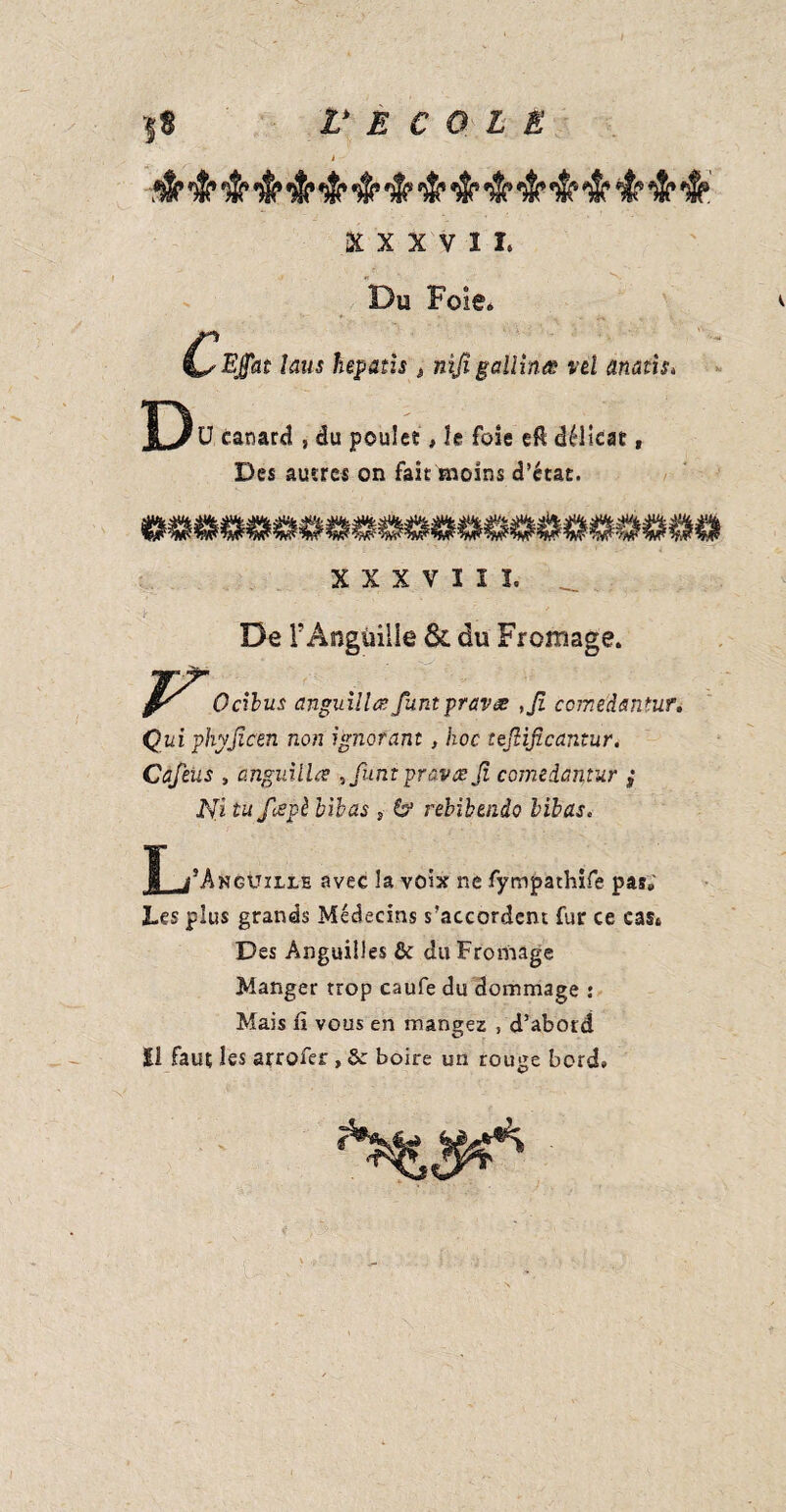 i - mp *$P fSfiwP *w* w *2*#$s v ÎW /|\ /*< w 7lH 7st *T 7$% 7|v 7j\ W 7*\ 7#\ 7a> /e> W  . n x v h Du Foie* Cwat taus hepatis » nijigallinœ vd anatis* Dü canard , du poule?, le foie eft délicat, Des autres on fait moins d’état. >Uh. .vil* .Ui< AUfc -Uii -iJ». Mit, .uii vil-. ali*. Ali/ .Vil* ail*. M/j, AUI, stÏA, ali/. aUi. .iJi/ AU/. AU/, ali). X X X V ï I I. _ De l’Anguille & du Fromage. Ocibus anguillœ funt pravæ ,Jî ccmedantur. Qui phyjicen non ignorant, hoc tejlificantur. Cafeus , anguilles ,funt graves Jï comedantur ,* Ni tu fespè hibas ,■ & rebibendo bibas. ï i^kgxjille avec la voix ne fympathife pas» Les plus grands Médecins s’accordent fur ce cas* Des Anguilles & du Fromage Manger trop caufe du dommage : Mais fi vous en mangez , d’abord |i faut les srrofer , &: boire un rouge bord»