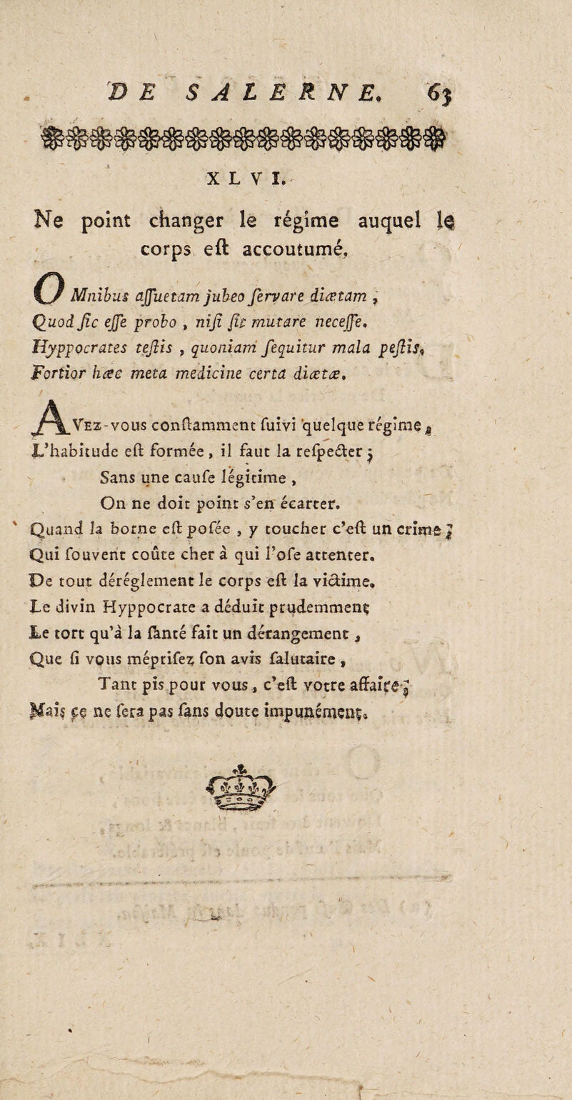 X L V I. Ne point changer le régime auquel 1$ corps eft accoutumé, Mnibus ajjuetam jubeo fervare diætam , Quoi Jîc ejje probo , nifi fit mutare necejje. Hyppocrates teflis , quoniarri fequitur mala pefiis, Fortior hcec meta medicine certa diœtœ. <^\_Vez-vous containment fuivi quelque régime t L’habitude eft formée , il faut la refpe&er j Sans une caufe légitime , On ne doit point s’en écarter. ' Quand la borne eft pofée , y toucher c’eft un crime J Qui fouvent coûte cher à qui l’ofe attenter. De tout déréglement le corps eft la vicïinie. Le divin Hyppocrate a déduit prudemmenç Le tort qu’à la ftnté fait un dérangement, Que fi vous méprifez fon avis falutaire , Tant pis pour vous, c’eft votre affaire g Mai? fç ne fera pas fans doute impunément. r