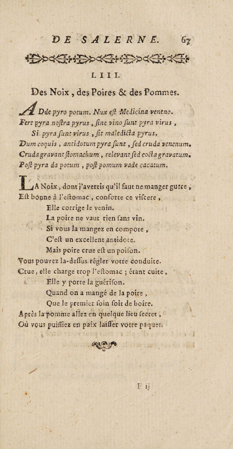 E S A L E R N E. &7 'W L I I I. Des Noix , des Poires & des Pommes. Ddepyro potum. Nux ejl Medicina veneno. Fert pyra noflra pyrus >Jine vino funt pyra virus , Si-pyra funt virus ,ft maleiicla pyrus. Dumcoquis , antidotumpyra funt ,fedcruda venenum. Crudagravantftomachum , relevantfedcoclagravatum« F of pyra da potum , poflpomum vade cacatum. 1/ •’ q . ' . jk Noix, dont j’avertis qu’il faut ne manger guère , Eli bonne à l’eftomac , conforte ce vifcere » Elle corrige le venin. La poire ne vaut rien fans vin. Si Vous la mangez en compote » C’eft un excellent antidote. Mais poire crue eft un poifon. Vous pouvez la-deffus régler votre conduite. Crue, elle charge trop Peibomac ; étant cuite , Elle y porte la guérifon. Quand on a mangé de la poire » Que le premier foin foit de boire. -Après la pomme allez en quelque lieu fecret, Où vous puiffiez en paix laifler votre paquet. • 3 if F ti /