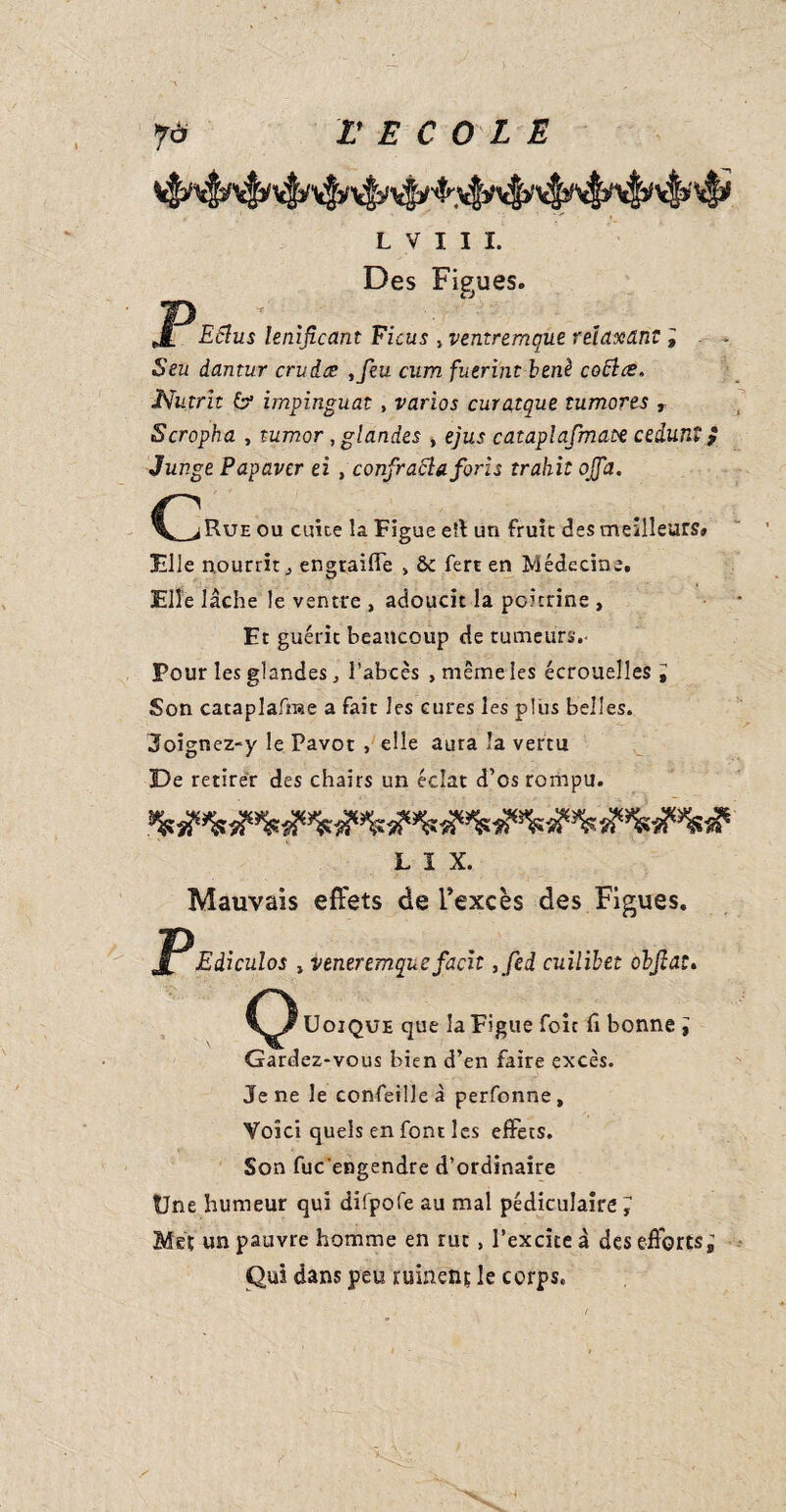 P, L V I I I. Des Fieues. « Eflus lenificant Ficus , ventremque relaxant ; Seu dantur crudes ,feu cum fuerint benè coftce. Nutrit & impinguat , varias curatque tumores , Scropha , tumor, glandes , ejus cataplafmate cedunt f Junge Papavcr ei , confracl a for: s trahit ojfa. G iRuE ou cuite la Figue eîl un fruit des meilleurs» File nourrit j engtaiffe , & fert en Médecine. Elle lâche le ventre , adoucit la poitrine , Et guérit beaucoup de tumeurs.- Pour les glandes j l’abcès , même les écrouelles ; Son cataplafrae a fait les cures les plus belles. Joignez-y le Pavot , elle aura la vertu De retirer des chairs un éclat d’os rompu. L I X. Mauvais effets de l’excès des Figues. Ediculos , ventremque facit ,fed cuilïbet ohjîat. Uoique que la Figue foit fi bonne ; Gardez-vous bien d’en faire excès. Je ne le confeilleà perfonne. Voici quels en font les effets. Son fuc'engendre d’ordinaire Une humeur qui difpofe au mal pédiculaire ; Met un pauvre homme en rut, l’excite à des efforts; Qui dans peu ruineûj le corps.