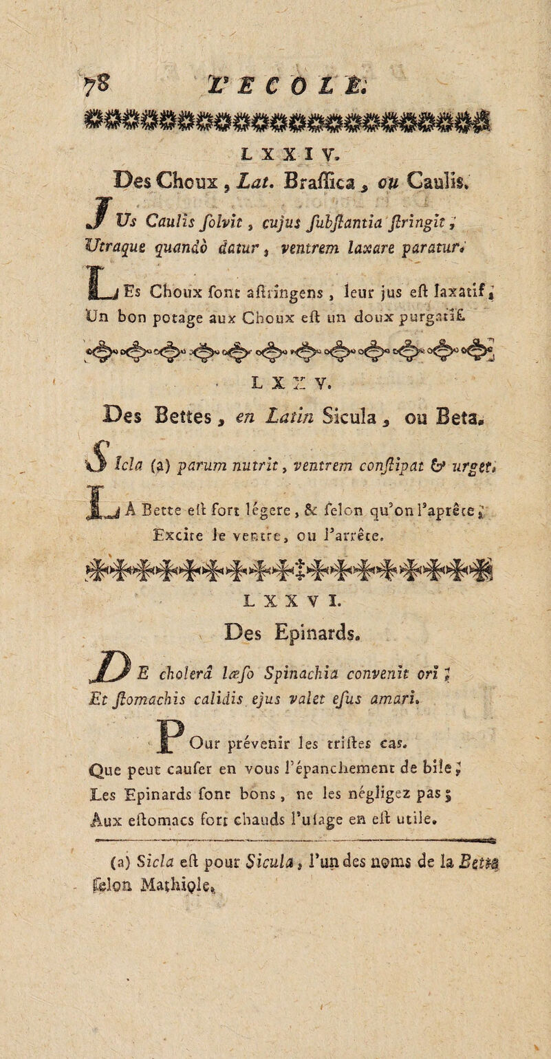 L X X IV* Des Choux , Lat. Braffica, on CauIIs. Jf Us Caulis folvit, cujus fubftantia Jlringit Utraque quando datur, ventrem laxare paratur* L iEs Choux font aftringens , leur jus eft laxatif* Un bon potage aux Choux eft un doux purgatif L X Z Y. Des Bettes, en Latin Sicula s ou Beta, S (a) parum nutrit, ventrem conjlipat 6* urget» I A Bette eft fort légère, & felon cjifon Taprêce Excire le ventre, ou Parrête. tAvEL. Vi-N^j. A- ** TPTPTPTPTPTPTPTP JL^TPTP ApTTTP L X X V L Des Epinards. Z> E choiera lœfo Spinachia convenu orï \ Et Jlomachis calidis ejus valet efus aman* P Our prévenir les trilles cas. Que peut caufer en vous f épanchement de bi!e^ Les Epinards fonc bons, ne les négligez pas5 Aux eftomacs fort chauds Pulage en eft utile. (a) Sicla eft pour Sicula, l’un des noms de la Beitâ felon Mathiple*