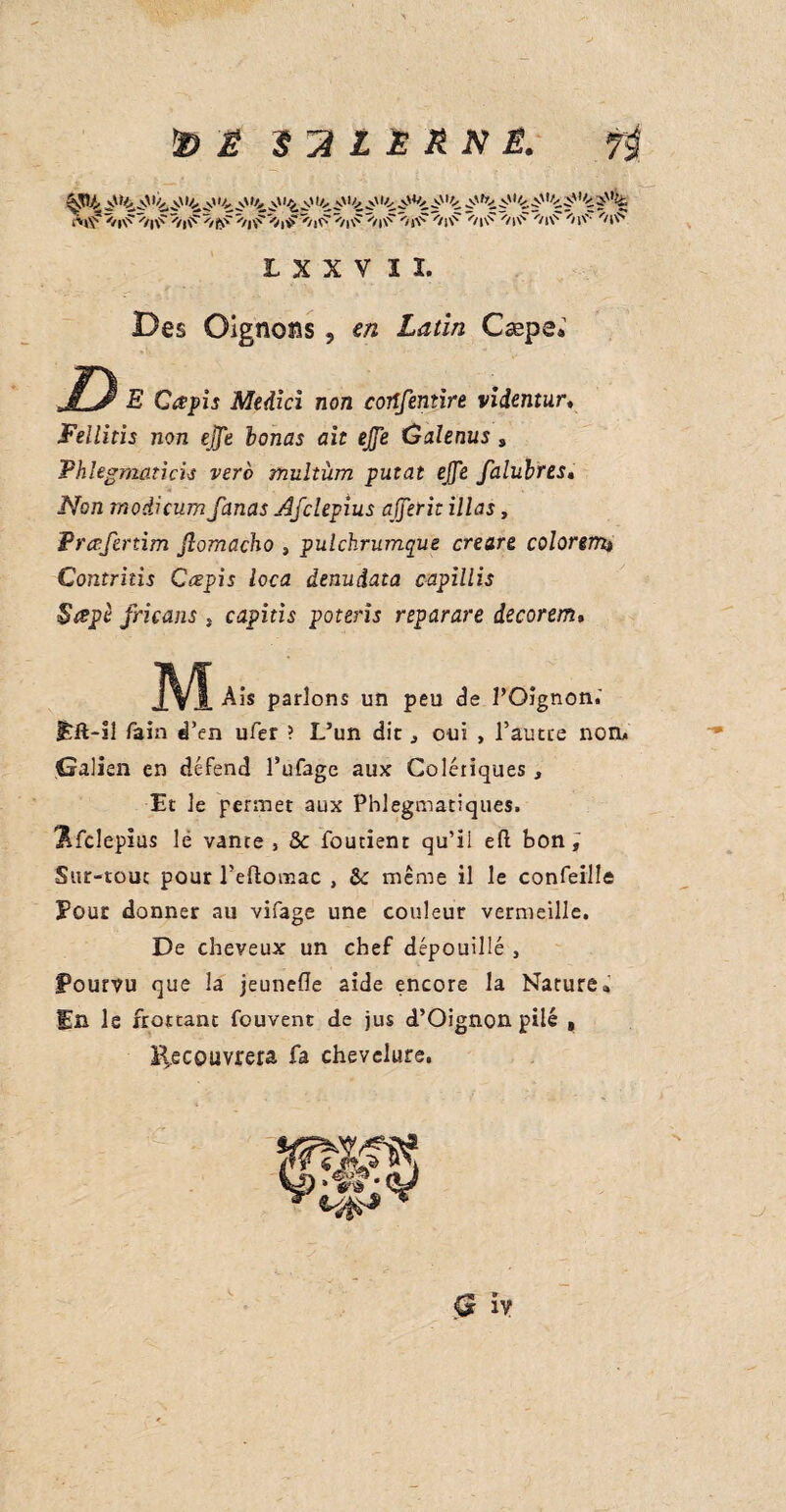 ^04 v' .v' V.' >4 J,' v' »<, l<i v'1 _\' V, .>' 1V. ,y' ^1 '<. p uc pl'ç ■?'% L X X V ï î. Des Oignons, e/2 X^/i/2 Cæps; S) E Cœpis Medici non cortfentire videntury Fellitis non ejfe lonas ait ejfe ûalenus , Phlegmûticis verb multüm putat ejfe falubres« iVbn modicum fanas Afclepius ajjerit illas, Prœfertim jlomacho , pulchrumque creare colorenu Contritis Ccepis loca denuiata capillis Sapé fricans , capitis poteris reparare decorem. J\^ Aïs parlons un peu de l’Oignon.' Eft-ïî Tain d’en ufer ? L’un dit j oui , l’autre non. Galien en défend l’ufage aux Colériques, Et le permet aux Phlegmatiques, j&fclepius lé vante, & foutient qu’il eft bon; Sur-tout pour l’eftomac , 6e même il le confeille Pour donner au vifage une couleur vermeille. De cheveux un chef dépouillé , Pourvu que la jeunefle aide encore la Nature» En le frottant fouvent de jus d’Oignon pilé , Recouvrera fa chevelure. Q iy