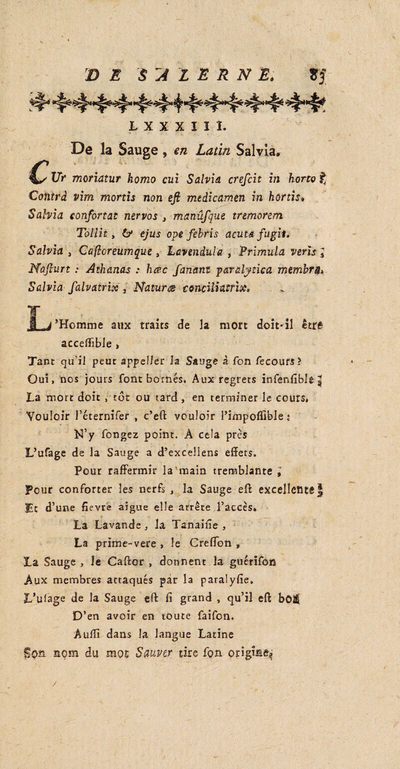 L X X X I ï I. De la Sauge, en Latin Salvia, U? moriatur homo cui Salvia crefcit in horto £ Cohtrd vim mortis non efi medicamen in hortis» Salvia confortât nervos } manûfque tremorem Tollii, 6* ejus ope febris acuta fugit* Salvia , Cafloreumque, Lavendula , Primula veris ï Najlurt : Ath&nas : hœc fanant paralytica membra» Salvia falvatrix , Natures conciliâtrix, Ï j ’Homme aux traits de la mort doit*il être acceffîble » Tant qu'il peut appellee la Singe à Ton fecours? Oui, nos jours font bornés. Aux regrets infenfiblê $ La mort doit , tôt ou tard , en terminer le cours, Vouloir Féternifer , c’eft vouloir l’impoffîble ; N’y fongez point. À cela près L’ufage de la Sauge a d’exceilens effets. Pour raffermir la main tremblante ; Pour conforter les nerfs , la Sauge eft excellente* lit d’une fievre aigue elle arrête l’accès. * 1 _ y La Lavande , la Tanaiffe , La prime-vere , le Creflon , La Sauge , Je Caftor , donnent la guérifon Aux membres attaqués par la paralyfîe. L’ulage de la Sauge eff fi grand , qu’il eff b©$ D’en avoir en toute faifon. Aullî dans la langue Latine Son nom du mot Sauver dre fçm origine.
