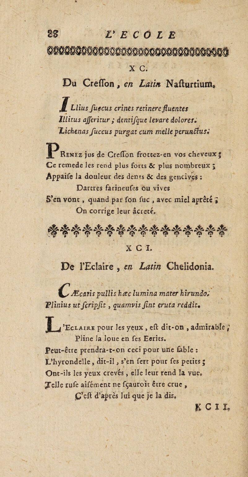 x c. Du Crefîbn, en Latin Nafturtium8 1 Llius fugcus crines retinerefiuentes Illitus ajferitur ; dentifque levare dolores» Lichenas fuccus purgat cum melle perunftusi Pi Renez jus de Greffon frottez-en vos cheveux* Ce remede les rend plus forts & plus nombreux $ $ppaife la douleur des dents & des gencives : Dartres farineufes ou vives S*en vont, quand par fon fuc , avec miel âpreté » On corrige leur âcreté» »*»©*•» X C î. De TEcîaire s en Latin Chelidonia. C ' Æcanspullis hœc lumina mater hirundo; Flinius ut fcripjit, quamvisjint eruta reddit. J j ’Eclaire pour les veux , efl dit-on , admirable ; Pline la. loue en fes Ecrits. Peut-être prendra-t-on ceci pour une fable : L’hyrondelle, dît-il, s’en ferr pour fes petits 5 Ont-ils les yeux crevés, elle leur rend la vue» Jelle rufe aifément ne fçauroît être crue , C’eft d’après lui que je la dis» KCIL