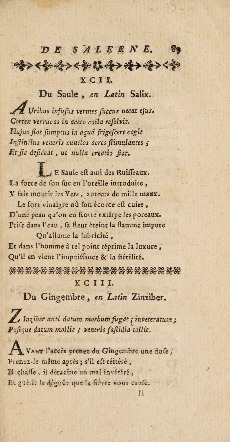 X C I I. Du Saule , en Latin Salix, Z, Uribus infufus vermes fuccus necat ejus« Cortex verrucas in aceto cofta refolvit. Hujusflas fumptus in aqua frigefcere cogit InJHnSlus veneris cunftos acres fiimulantes i Etjlc dejiccat, ut nulla creatio fiat. f j F Saule eft amt des lluifleaux. La force de fon fuc en l’oreille introduite , Y fait mourir les Vers, auteurs de mille maux. Le fort vinaigre où fon écorce eft cube , D’une peau qu’on en frorte extirpe les poreaux. Prife dans l’eau , fa fleur éteint la flamme impure Qu’ai Iume la lubricité , Et dans l’homme à tel point réprime la luxure , Qu’il en vient l’impuiflance & la ftérilité. X C I I L Du Gingembre, en Latin Zimiber. Inhiber ante datum morbumfugat ; invettratum $ V . Pofique datum mollit ; ventris fafiidia tollit. A Vant l’accès prenez du Gingembre une do Ce J Prenez-le même après; s’il eft réitéré „ Vi chafle , i! déracine un mal invétéré „ Et güétiç le dégoût que U fièvre vous caufe. /