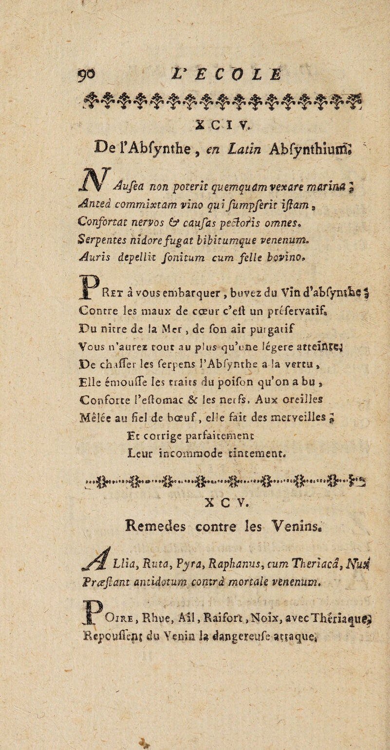 ■ ■$* ^ •f' ^ *§» ^ •$• •f* ^ ■f5» ’f’ ^ X C Ï V, De I’Abfynthe , en Latin Ab fy ntbiuflfe JSf Aufea non potent quemquamvexan manna £ Anted commixzam vino quifumpferit iflam s Confortât nervos 6* caufas petloiïs omnes» Serpentes nidorefugat bibitumque venenum» Anris depellk fonitum cum felie bovino» JP Ret à vous embarquer , buvez du Vind’abfymbe^ Contre les maux de cœur c’eil un prtfervatif* Du nitre de la Mer, de Ton air purgatif Vous n’aureæ tour au plus qu’une légère atteîntej De chaffer les ferpens l’Abfynthe a la vertu » Elle émouffe les traits du poifon qu’on a bu 9 Conforte l’eRomac & les nerfs, Aux oreilles Mêlée au fiel de bœuf, elle fait des merveilles g Et corrige parfaitement Leur incommode tintement. * 'Ib' .^ ‘% X C V. Remedes contre les Venins. Trczftant antidotum contrà mortale venenum. JPOire, Rhue, All, Raifort,Noix, avecThériaqu^ Hèpouffenj du Venin h dangereufe attaque,