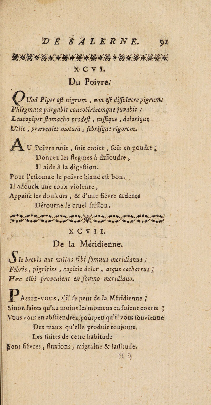 XCVÏ, Du Poivre.' Uod Piper eji nigrum , non eji dijjbîverepigfumi Fhlegmata purgabit concoStricemque juvabii ; Leucopiper fiomacko prodefi , tujjique } doloriquz Utile , proveniez motum , febrifque rigorem* A U Poivre noir , foie entier , foît en poudre l Donnez les flegmes à difloudre » Il aide à la digeftion. Pour l’eftomac le poivre blanc efi: bon». Il adouck une toux violente} Appaife les douleurs , ôc d’une fièvre ardentfi Détourne le cruel frifion. > 9 •e'-*.*-'N, X G Y I L De la Méridienne. i It brevis aut nullus tibi fomnus meridianus » Febris, pigrities , capitis dolor , atque catharrus J Hœc tibi provenant ex fornno meriâiano. Assez-vous , s’il Ce peut de h Méridienne J Sinon faites qu’au moins les momens en foient courts 1 Vous vous en abftiendrez/pourpeu qu’il vous fouyienne Des maux qu’elle produit toujours, Les fuites de cette habitude jjont ficyres, fluxions , migraine & laflitude, H ij