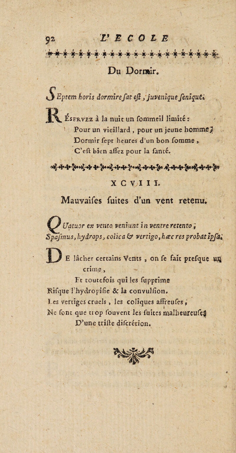 444444 444 44~ ¥ 4 4 Du Dormir. horîs dormirefat eft ,‘juvenlque feniquSi ^servez à la nuit un fommeil limité : Pour un vieillard , pour un jeune homme j? Dormir fept heures d!un bon Tomme C’eft bien aflez pour la Tancé. X C V I I L Mauvaifes fuites d’un vent retenu. Uatuor ex vento vemunt ïn ventre retento i Spafmuss hydrops 3 colica 6* verngo%haec res probat ïpfai P E lâcher certains Vents , on Te fait prefque uft crime. Et toutefois qui les fupprime Kifque l'hydropifie & la convul/îon. Tes vertiges cruels , les coliques afïreufes,' Ne font que trop fouvent les fuites malbeureufç$ D’une trifle diferétion.