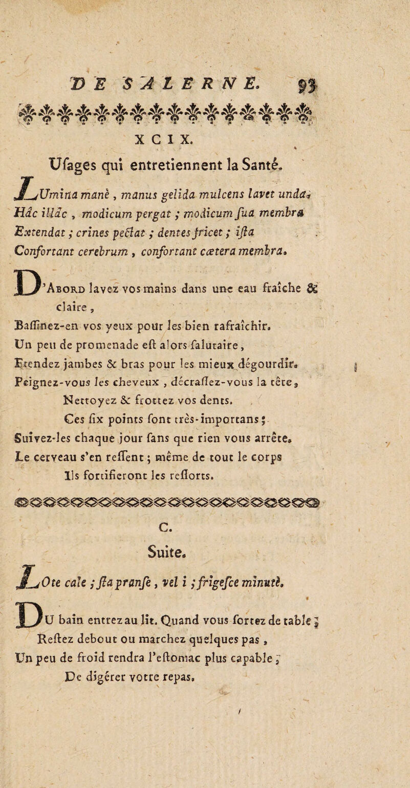 e 2 o o * e * • » • m p , a « X C 1 X. . r * Ufages qui entretiennent la Santé, J_jUm\na mane, manus gelida mulcens lavet unda* tide iliac , modicum pergat ; modicum fua membra Extendat ; crines petfat ; dentes jricet ; ijla Confortant cerebrum , confortant ccetera membra. D ’Abord lavez vos mains dans une eau fraîche & claire , Baflînez-en vos yeux pour les bien rafraîchir. Un peu de promenade eft alors falutaire, Etendez jambes & bras pour les mieux dégourdir* Peignez-vous les cheveux , décrallez-vous la cêcea Nettoyez Se frottez vos dents. Ges fix points font très-importans ; Suivez-les chaque jour fans que rien vous arrête. Le cerveau s’en refient ; même de tout le corps Us fortifieront les reflorts. L c. Suite, >Ote cale ; Jlapranfe, vel i jfrigefee minuté. Du bain entrez au lit. Quand vous fortez de table Keftez debout ou marchez quelques pas, Un peu de froid rendra i’eftomac plus capable , De digérer votre repas.