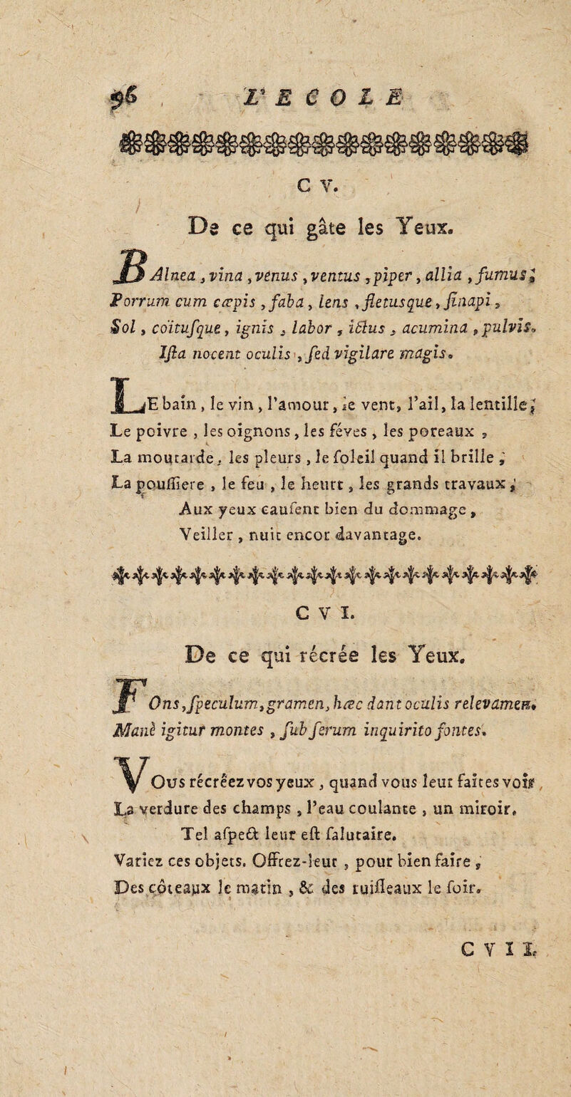 L ECOLE I G V. Da ce qui gâte les Yeux. Alnea }vina ,venus ,ventus ,piper, allia ,fumus, Porrum cum cœpis ,faba, lens ,fietusque,finapi. Sol y coïtufque, ignis , labor , iblus . acuminu tpulvis. IJla nocent oculis ,fed vigilare magis. J^jEbam , le vin , l’amour, je vent, l’ail, la lentille J Le poivre , les oignons, les fèves, les poteaux , La moutarde, les pleurs , le foleil quand il brille La poulîiere , le feu , le heurt, les grands travaux, Aux yeux caufent bien du dommage , Veiller , nuit encor davantage. ^ ify. ffy- ^ C V I. De ce qui récrée les Yeux. Vs JF1 Ons,fpeculum.ygramenJuzc dant oculis relevamen» Manè igitur montes , fubferum inquirito fontes. Ou s récréez vos yeux , quand vous leur faites voi^ La verdure des champs , l’eau coulante , un miroir. Tel afpeèt leur eft falutaire. Variez ces objets. Qffcez-leur , pour bien faire „ Des coteaux le matin , & des ruifleaux le fuir.