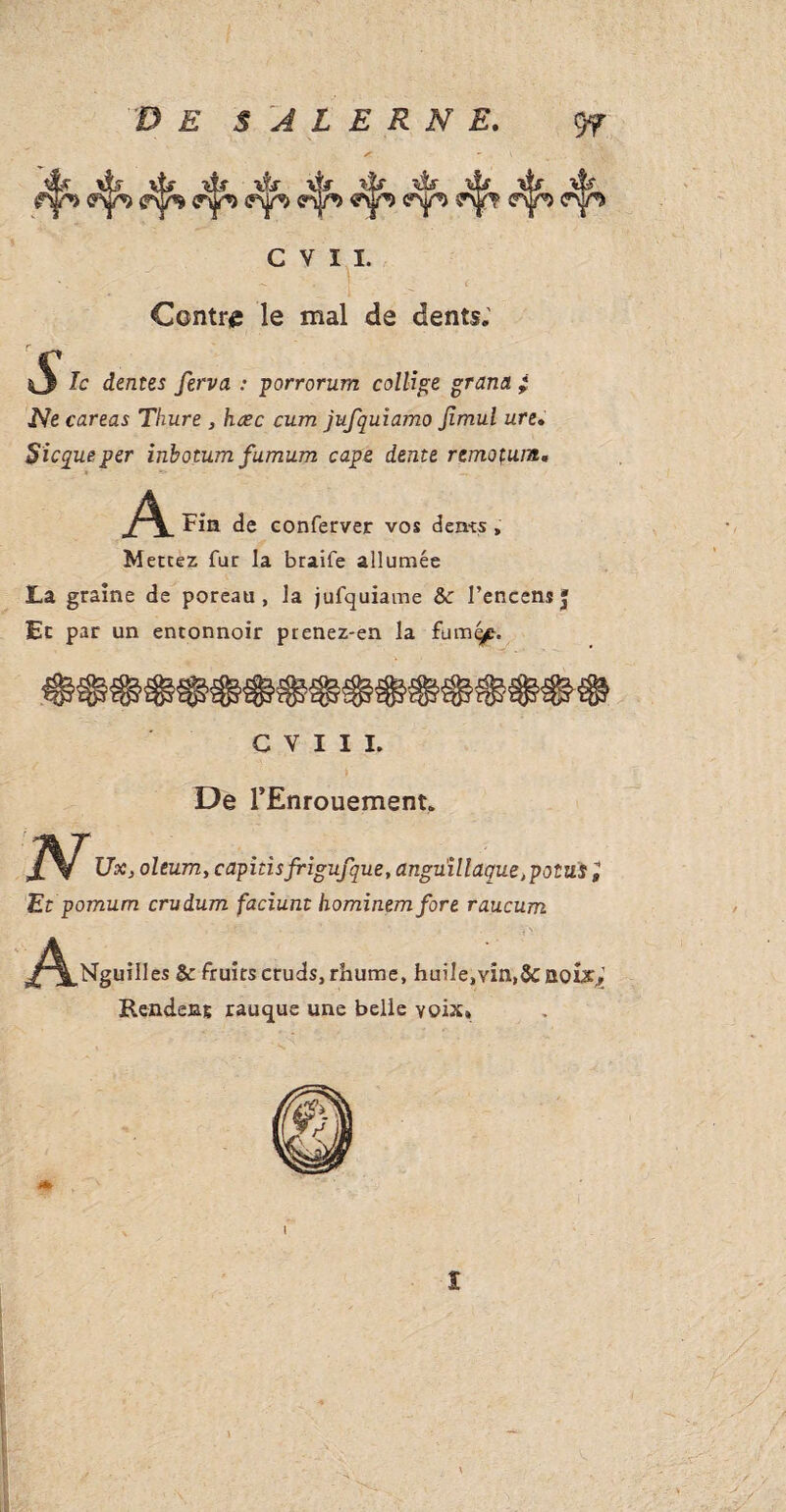 ff \tr >&■ 'és r* ffSjp «y9 <rŸ^ C V I I. Contre le mal de dents. %S* dentes ferva : porrorum collige grand ; Ne careas Thure , hœc cum jufquiamo Jimul ure. Sicqueper inbotumfumum cape dente remotum< A Fin de conferver vos dents, Mettez fur la braife allumée La graine de poreau , la jufquiame &: l’encens» Et par un entonnoir prenez-en la fum^e. C V I I I. De l’Enrouement. Ux, oleum, capitisfrigufque, anguillaque ,potus, Et pomum crudum faciunt hominemfore raucum A%“i'l« & fruits cruds, rhums, huile,vin,& août,; Rendeng rauque une belle voix* 1