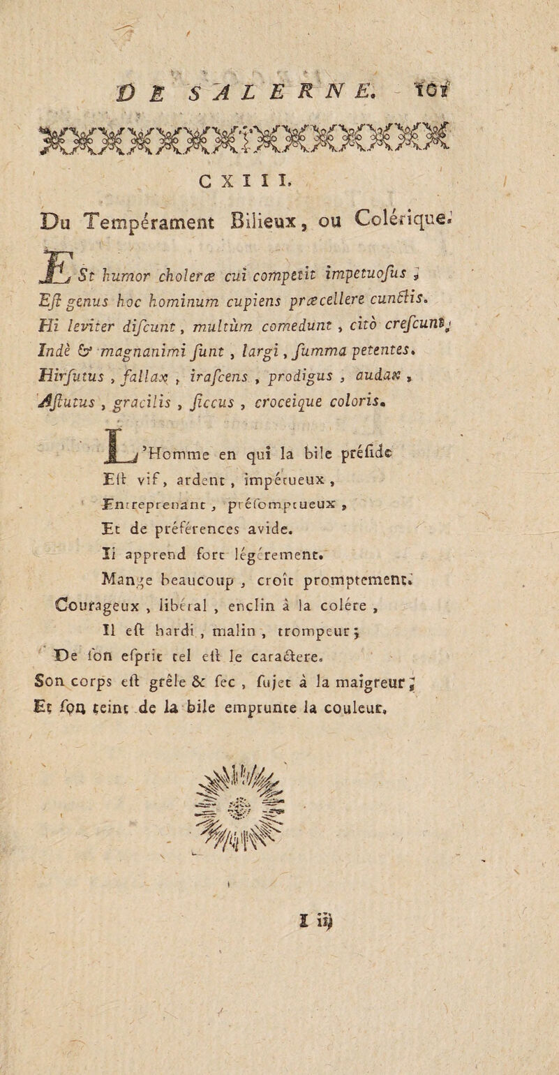 C X I I I. Du Tempérament Bilieux, ou Colérique. St humor choleræ cui compel it impetuofus ; Ejl genus hoc hominum cupiens prœcellere cundlis. Hi leviter difcunt, multiim comedunt , cito crefcunij Inde & magnanimi funt , largi, fumma petentes. Hirfutus , fall ax , irafcens , prodigus , audaic , Ajlutus , gracilis , jiccus , croceique coloris. § j’Homme en qui la bile prélude Eft vif, ardent, impétueux, Entreprenant , préfompcueux , Et de préférences avide, li apprend fore légèrement. Mange beaucoup , croît promptement:. Courageux , libéral , enclin à la colère , Il eft hardi , malin, trompeur j De l'on efpric tel eft le caractère. Son corps eft grêle 6c fee , fujet à la maigreur. Et fpn teint de la bile emprunte la couleur. •tr •*< £ 19 \