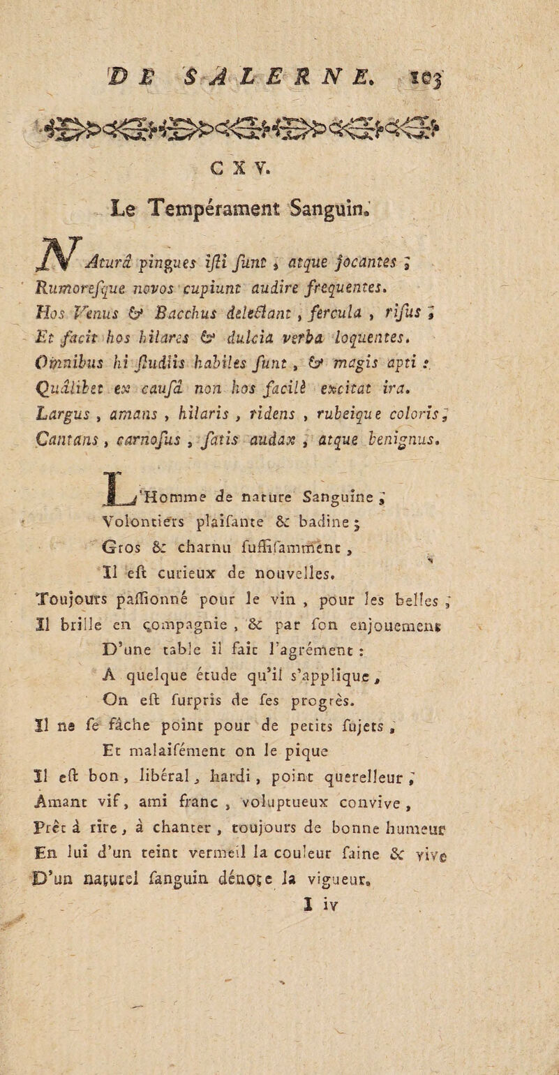 c x y. Le Tempérament Sanguin* N Aturâ. pingu.es ijii funt , atque jocantes 3 Rumorefque novos cupiunt audire frequentes. Hos Venus &• Bacchus ddeflant, fercula , rîfus ; Et fkcit hos hilares & dulcia verba loquentes. Omnibus hi Jludiis habiles funt , & magis apti : Quâlibtt ex1 caufâ non hos facilè excitât ira. Largus , amans , hilaris , ridens , ruleique coloris, Çantans, carnofus , fatis audax , atque benignus. Jl_j Homme de nature Sanguine i Volontiers plaifante Sc badine ; Gros &; charnu fuflifamment, Il eft curieux de nouvelles. Toujours paffionné pour le vin , pour les belles Il brille en çompagnie , ôc par Ton enjouemens D’une table il faic l’agrément : À quelque étude qu’il s’applique. On eft furpris de fes progrès. Il ns fe fâche point pour de petits fujets , Et malaifément on le pique 11 eft bon, libéral, hardi, point querelleur, Amant vif, ami franc, voluptueux convive. Prêt à rire, à chanter, toujours de bonne humeur En lui d’un teint vermeil la couleur faine &: vive D’un naturel fanguin dénote la vigueur,