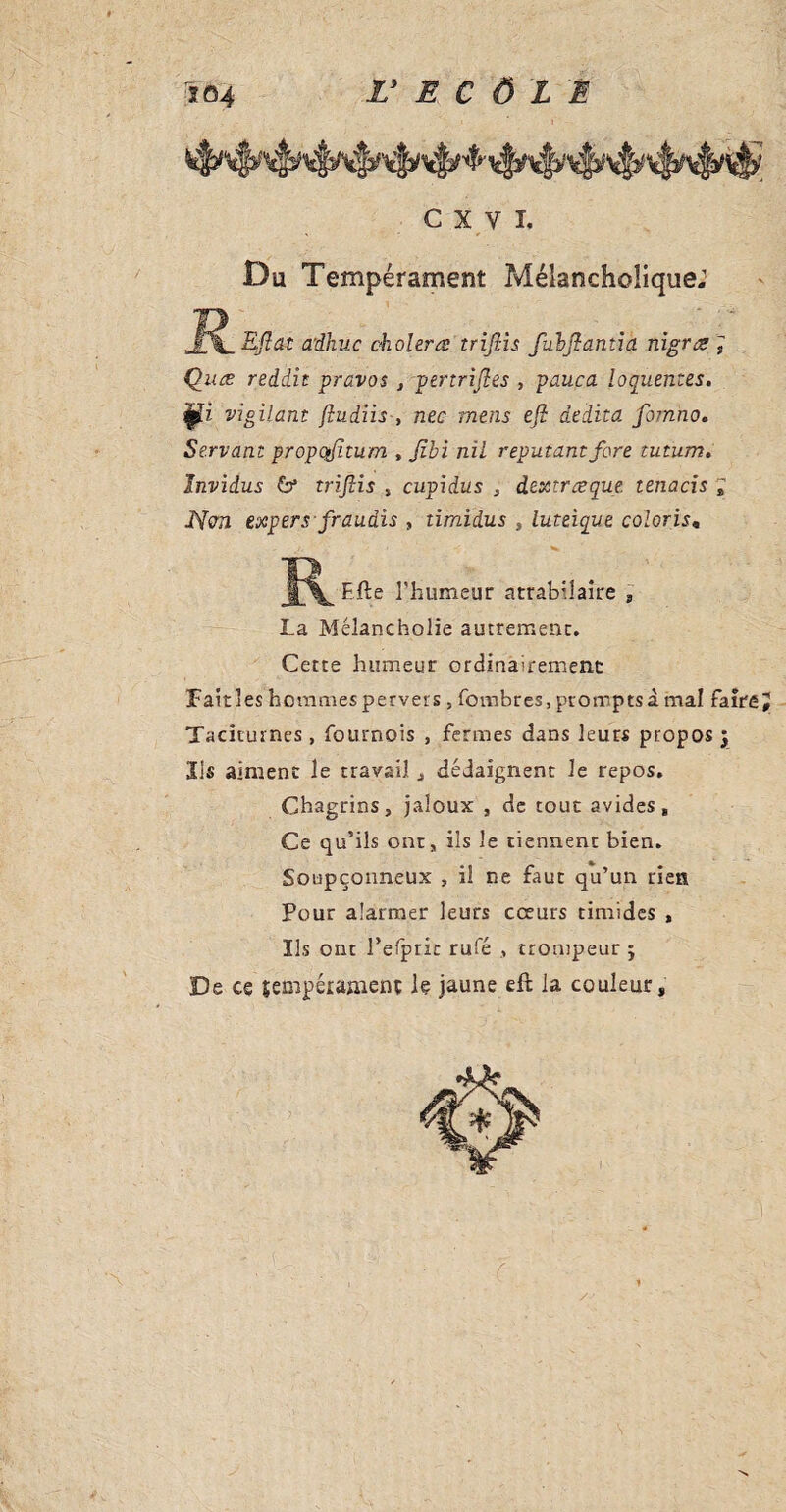 æ -  - • ■ Du Tempérament Mélancholique: Eftât adhuc choiera triftis fulftantia nigra ; Qua reddit pravos , pertriftes , pauca lôquentes. vigilant fludiis , nec mens eft âedita fomno. Servant propqfttum , jîbi nil reputantfore tutum. Invidus 6* triftis , cupidus s dextraque. tenacis ; JYcra expersfraudis , timidus , luteiqut coloris„ K File l’humeur atrabilaire s La Mélancholie autrement. Cette humeur ordinairement Fait les hommes pervers , (ombres, prompts à mal faire Taciturnes, Tournois , fermes dans leurs propos y ' • • Sis aiment le travail , dédaignent le repos. Chagrins, jaloux , de tout avides. Ce qu’ils ont, ils le tiennent bien. Soupçonneux , il ne faut qu’un rien * . Pour alarmer leurs cœurs timides , Ils ont l’efprit rufé , trompeur y De ce sempéranienç le jaune efl la couleur, >• K . % À