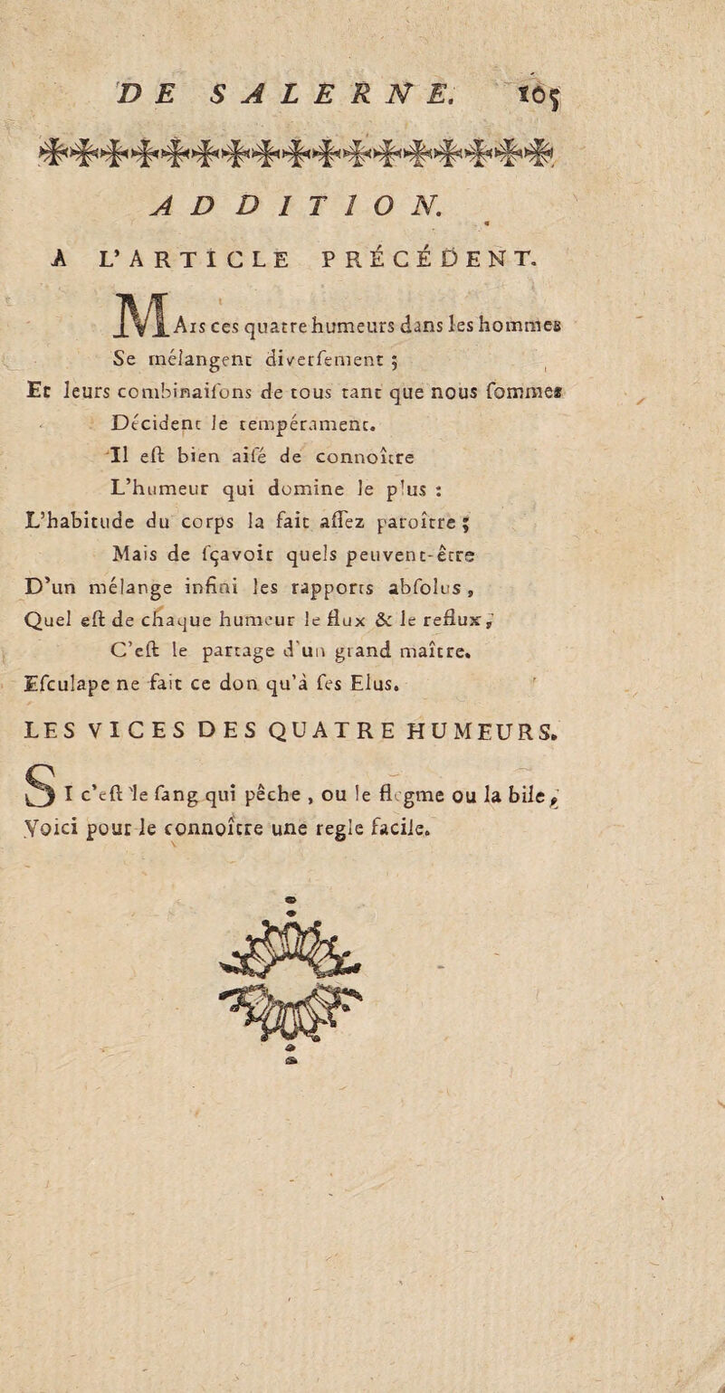 ADDITION. < A L’ARTICLE PRÉCÉDENT. jL VJ. Aïs ces quatre humeurs dans les hommes Se mélangent diverfement ; Ec leurs combinaisons de tous tant que nous Comme* Dtcidenc le tempérament. Il eft bien aifé de connoîcre L’humeur qui domine le plus : L’habitude du corps la fait aflez paroître ; Mais de fçavoic quels peuvent-êcre D’ un mélange infini les rapports abfolus , Quel eft de chaque humeur le fiux & Je reflux,’ C’eft le partage d'un gtand maître. Efculape ne fait ce don qu’à Ces Elus. LES VICES DES QUATRE HUMEURS. ^3 I c’eft Ie fang qui pêche , ou le flegme ou la bile, Yoki pour le connoître une regie facile.