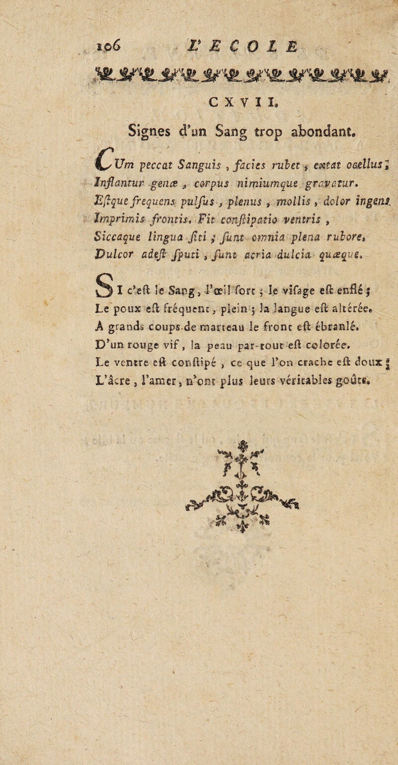 CXVH Signes d’un Sang trop abondant. Um peccat Sanguis .t faciès rulet, cxtâi o&elluSt Infiantur gènes , corpus nimiumque gravatur. Eftquefrequens pulfus , plenus , mollis , dclor ingeni Imprimh frémis, Fit ccmflipatw ventrîs , Siccaque lingua Jîti } funt omnia plena ruhore, Bulcor adefi fputi , funt acria dulcîa quæque. § I c’eft le Sang, l'œil Tort, le vifage eft enflé | Le poux eft fréquent, plein 5 3a langue eft altérée. A grands coups de marteau le front eft ébranlé. D'un rouge vif, la peau par-tout eft colorée. Le ventre eft conftipé , ce que l’on crache eft doux | L’âcre , Lanier, n’ont plus leurs véritables goûts.