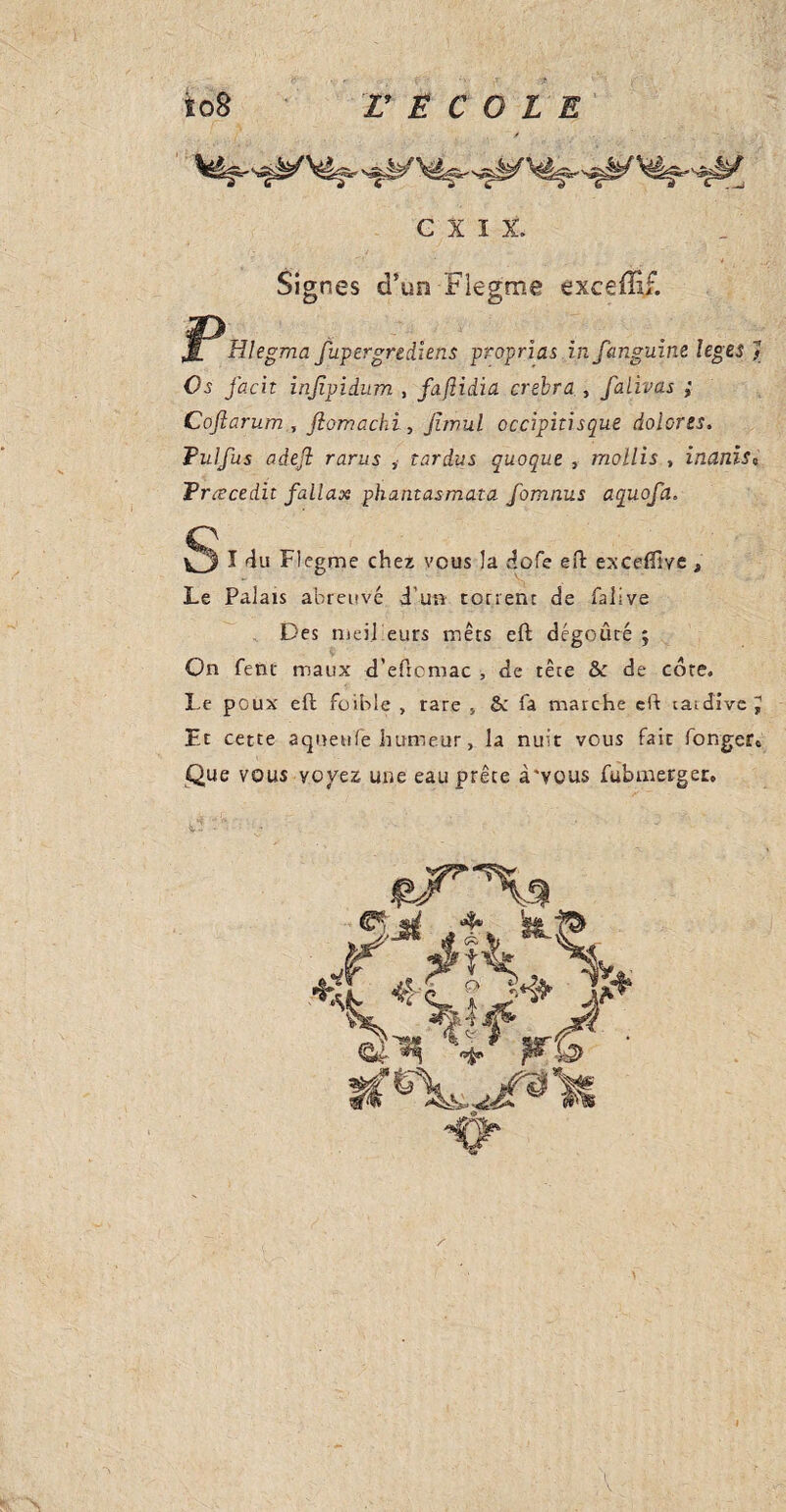 cni Signes d’un Flegme exceffif. JL Hlegma fupergrediens proprias infanguint leges Os facit injîpidum , faftidia crebra , falivas ; Coftarum , flomachi, juvul occipitisque doiorzs. Fui fus adejl rarus , car dus quoque , mollis , inanis0 Fræcedit fallax phantasmata fomnus aquofa. Oï du Flegme chez vous la dofe eft excefilve * Le Palais abreuvé d'un torrent de falsve Des niei.l eurs mers eft dégoûté ; On fétu maux d’eftcmac , de tête &c de core. Le poux eft foible , rare * & fa marche eft tardive J Fr cette aqueufe humeur, la nuit vous fait Ponger* Que vous voyez une eau prête à'vous fubmerger. .'♦J