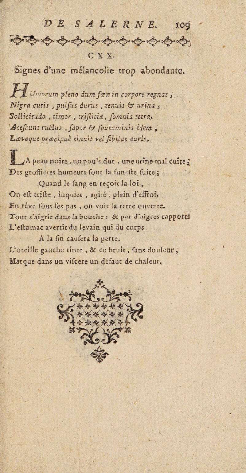 DE S A L E R N E. 109 c x X. Signes d’une mélancolie trop abondante, jFjf Vmorum pïeno dumfvx in corpore régnât, Nigra cutis , puJfus durus, tenuis & urina , Sollicitudo , timor , trjfiitia, fornnia tetra* JJcefcuntruclus .favor 6*fputaminis idem , Lcevaque prœcipuè tinnit vel fbitat auris* I jA peau noire , uja pouls dur , une urine mal cuite J D es groflieies humeurs font la funefte fuite j Quand le fang en reçoit la loi, On eft ttifte , inquiet , agité , plein d’effroi» En rêve fous fes pas , on voit la terre ouverte. Tout s’aigrir dans la bouche : 8c par d’aigres rapports L’eftomac avertit du levain qui du corps A la fin caufera la perte, L’oreille gauche tinte , & ce bruit, fans douleur I Marque dans un Yifcere un défaut de chaleur»