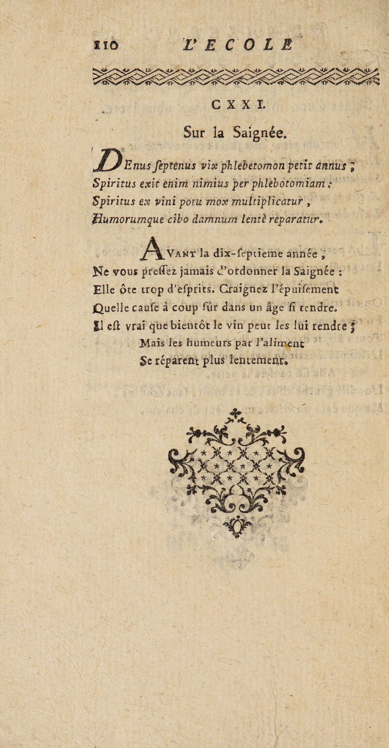 C X X I. Sur la Saignée. J^Enus feptenus vix phlebetomon petit annus Spiritus exit enim nimius per phlebotomiam : Spiritus ex vini pom mox mulnplicatur , iiumorumque cibo damnum lentè reparatur. ^^^Vanï la dix-feptîeme année , He vous preffez jamais d’ordonner la Saignée : Elle ôte trop d’efprits. Craignez Fépuifemenc Quelle caufe à coup fur dans un âge fi tendre. Il efi: vrai que bientôt le vin peut les lui rendre f Mais les humeurs par l’aliment Se réparent plus lentement.