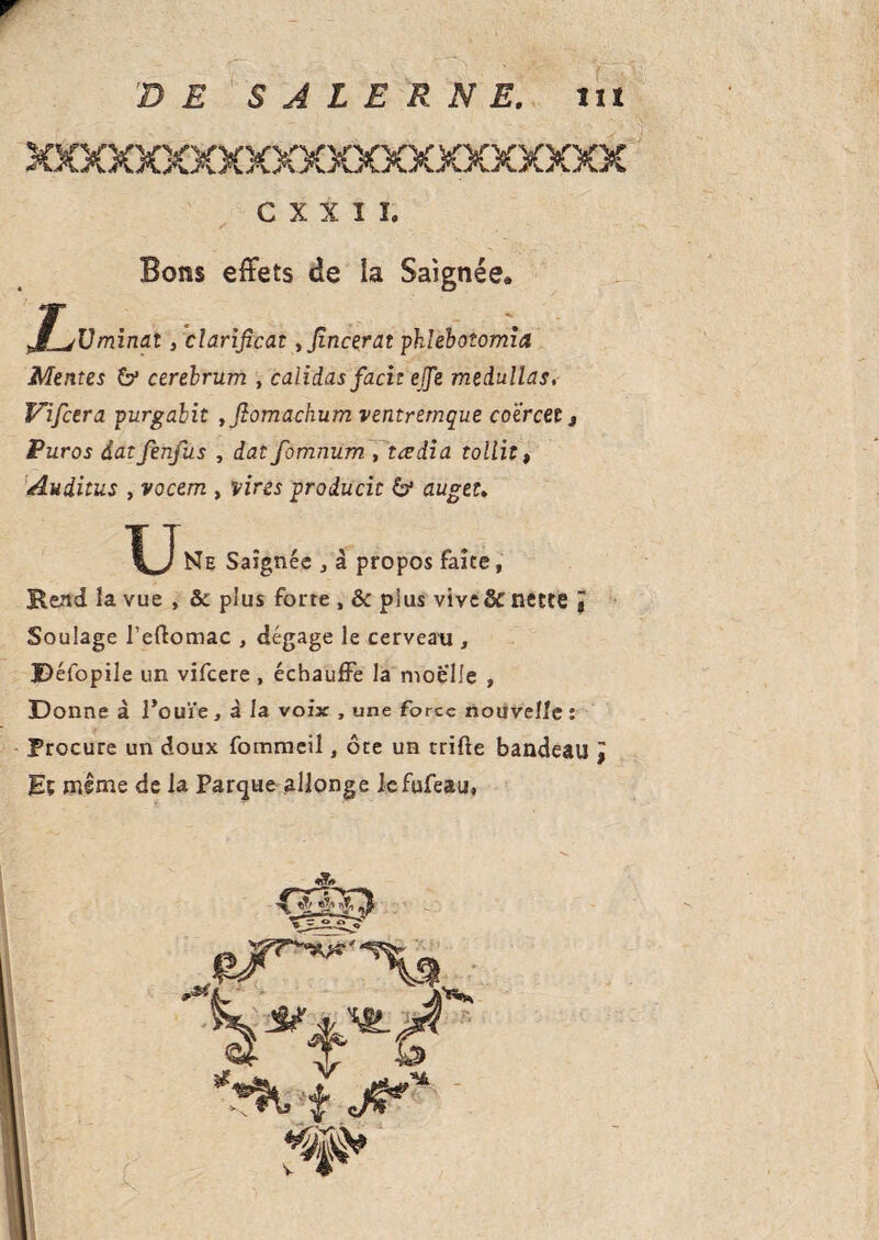 D E S A L E R N E. lit C X X I Î. Bons effets de ia Saignée» minai, clarificat yfincerat pklebotomia Mentes & cerebrum , caiidas facit ejje medullas, Vifcera purgabit , flomachum ventremque coercetj Puros datfenfus , dat fomnum , tædia tollit, Auditus , vocem , vires producit & auget. Ne Saignée , à propos faîte, Rend îa vue , & plus forte , & plus vive & nette ï Soulage l’eftomac , dégage le cerveau , Défopile un vifcere , échauffe la moelle , Donne à l’ouïe, à la voix , une force nouvelle : Procure un doux fommeil, ôte un trifle bandeau J Eç mime de la Parque allonge lefufeau»